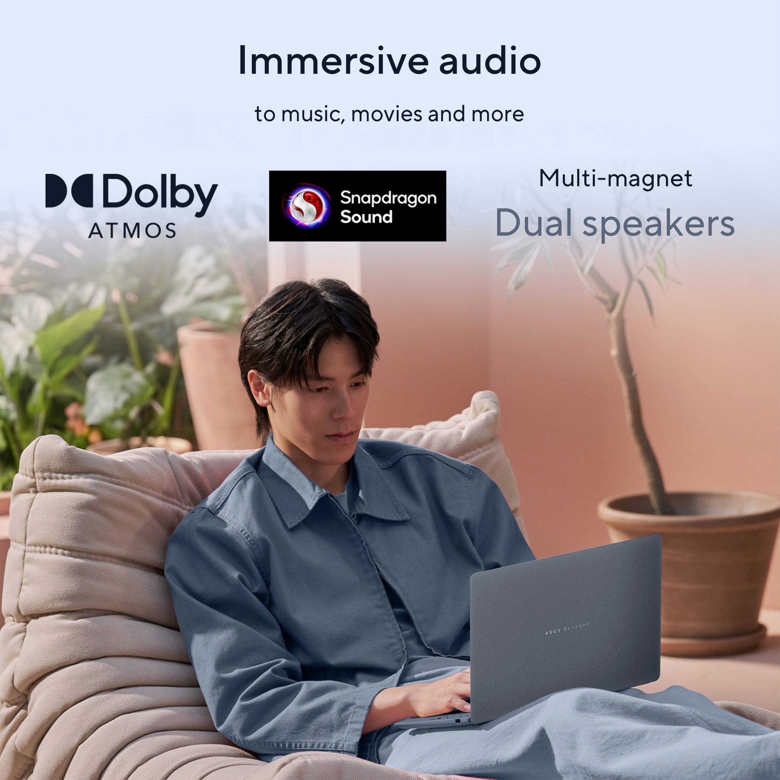 Immersive audio  
to music, movies and more  
Dolby ATMOS  
Snapdragon Sound  
Multi-magnet Dual speakers  
ASUS ZenBook