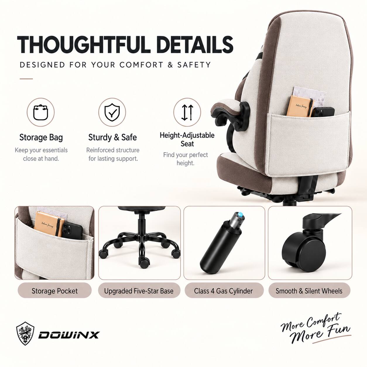 THOUGHTFUL DETAILS  
DESIGNED FOR YOUR COMFORT & SAFETY

- Storage Bag  
  Keep your essentials close at hand.

- Sturdy & Safe  
  Reinforced structure for lasting support.

- Height-Adjustable Seat  
  Find your perfect height.

- Storage Pocket

- Upgraded Five-Star Base

- Class 4 Gas Cylinder

- Smooth & Silent Wheels

More Comfort  
More Fun

DOWINX