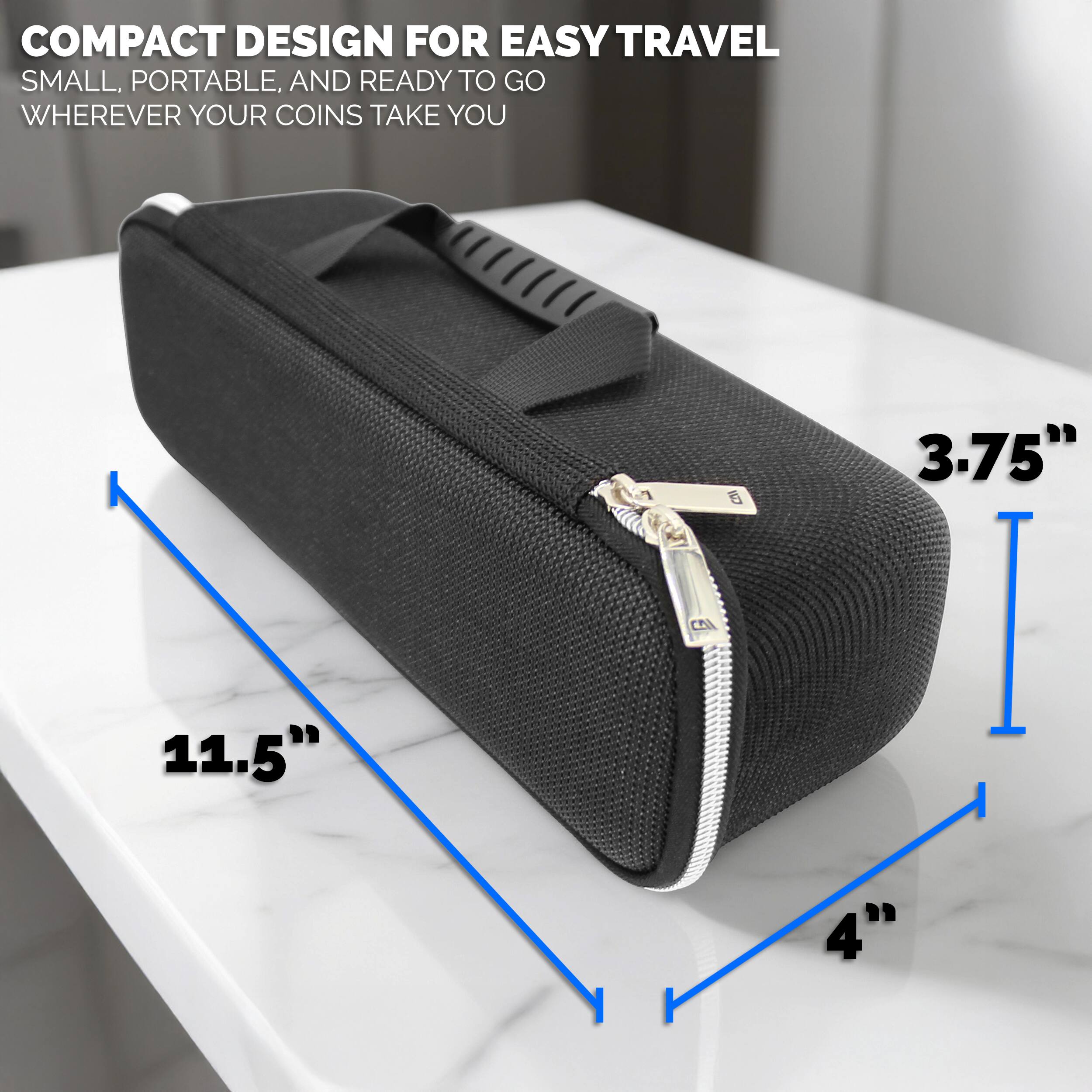 COMPACT DESIGN FOR EASY TRAVEL  
SMALL, PORTABLE, AND READY TO GO WHEREVER YOUR COINS TAKE YOU  

11.5"  
3.75"  
4"