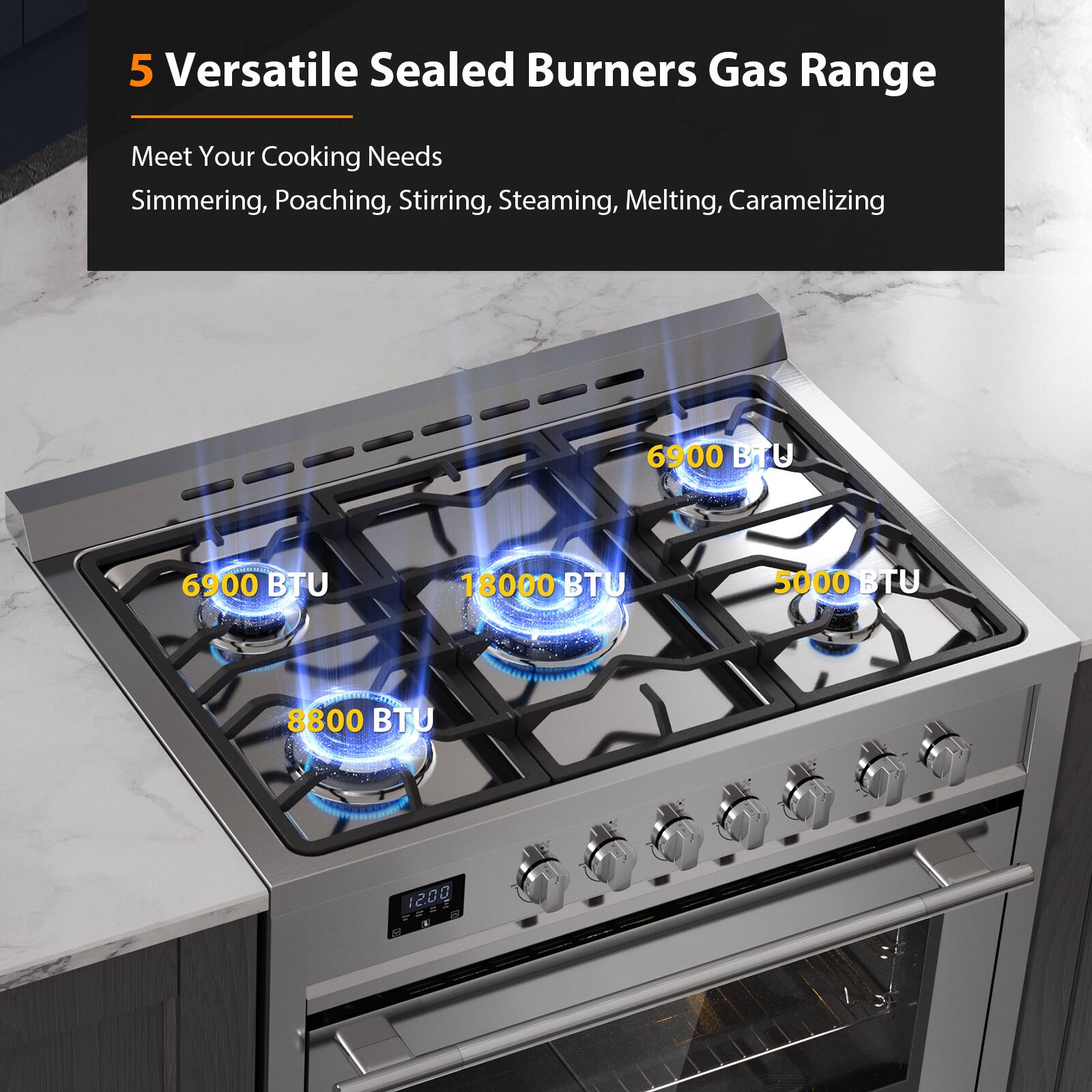 5 Versatile Sealed Burners Gas Range
Meet Your Cooking Needs
Simmering, Poaching, Stirring, Steaming, Melting, Caramelizing
6900 BTU
6900 BTU
18000 BTU
5000 BTU
8800 BTU
1200