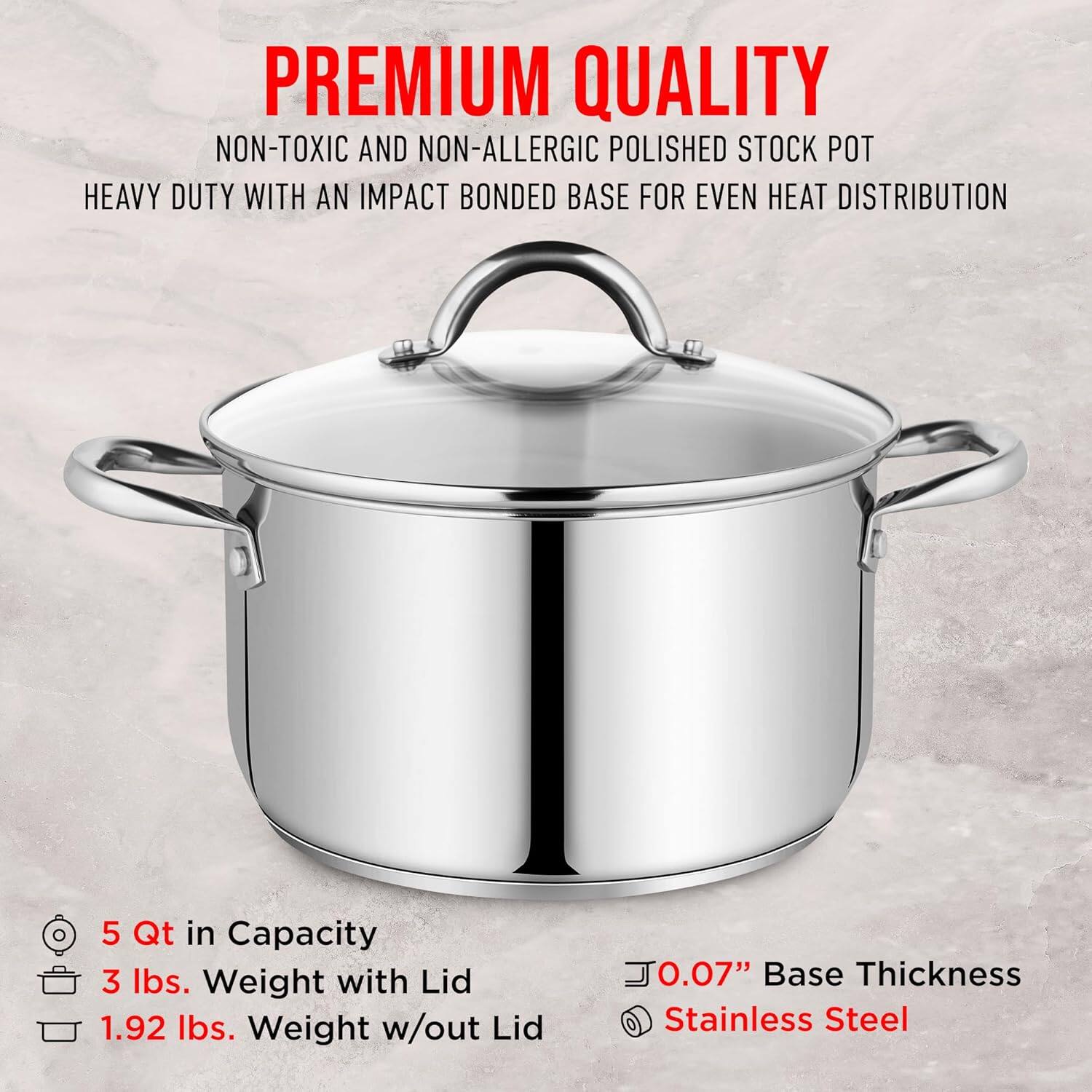 PREMIUM QUALITY  
NON-TOXIC AND NON-ALLERGIC POLISHED STOCK POT  
HEAVY DUTY WITH AN IMPACT BONDED BASE FOR EVEN HEAT DISTRIBUTION  

5 Qt in Capacity  
3 lbs. Weight with Lid  
1.92 lbs. Weight w/out Lid  
0.07" Base Thickness  
Stainless Steel