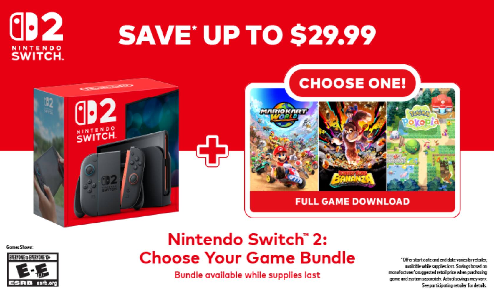 2 NINTENDO SWITCH. SAVE* UP TO $29.99

2 NINTENDO SWITCH. CHOOSE ONE! MARIOKART TUKERU WORLD Poképla DONKEY KONG BANANZA FULL GAME DOWNLOAD

Games Shown: EVERYONE to EVERYONE 13+ E-E

ESRB esrb.org

Nintendo Switch 2: Choose Your Game Bundle

Bundle available while supplies last

"Offer start date and end date varies by retailer, available while supplies last. Savings based on manufacturer's suggested retail price when purchasing game and system separately. Actual savings may vary. See participating retailer for details.