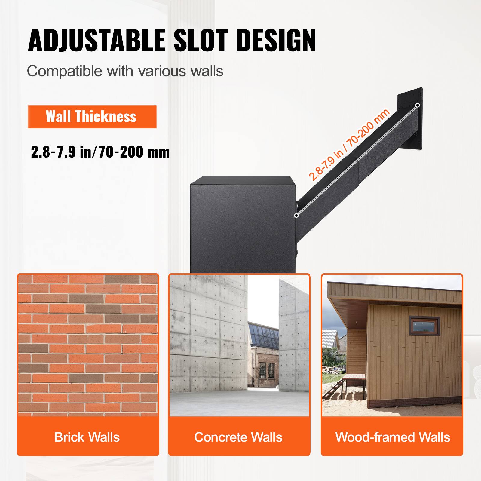 ADJUSTABLE SLOT DESIGN  
Compatible with various walls  

Wall Thickness  
2.8-7.9 in / 70-200 mm  

Brick Walls  
Concrete Walls  
Wood-framed Walls