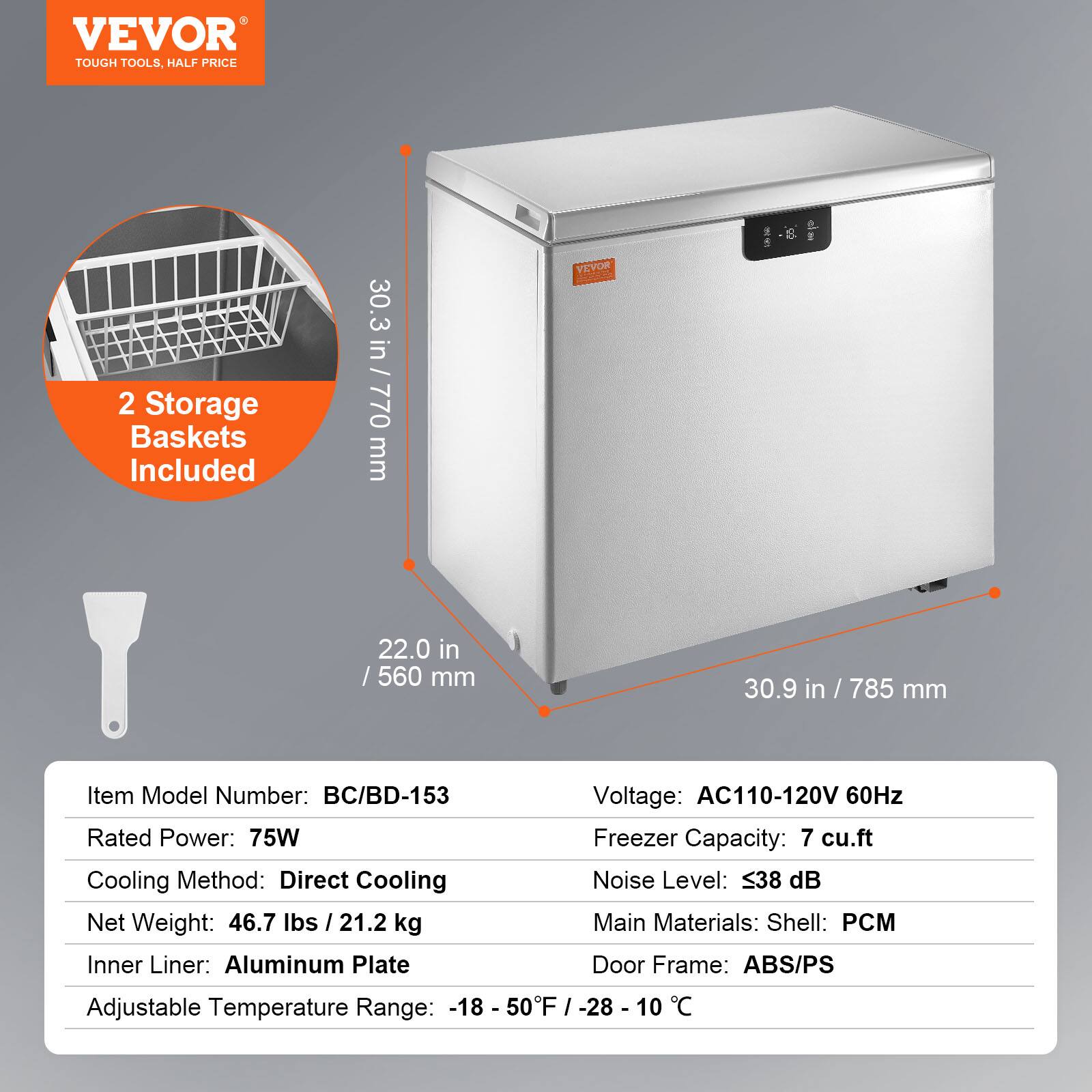 VEVOR  
TOUGH TOOLS, HALF PRICE  

2 Storage Baskets Included  

30.3 in / 770 mm  
22.0 in / 560 mm  
30.9 in / 785 mm  

Item Model Number: BC/BD-153  
Rated Power: 75W  
Cooling Method: Direct Cooling  
Net Weight: 46.7 lbs / 21.2 kg  
Inner Liner: Aluminum Plate  
Adjustable Temperature Range: -18 - 50°F / -28 - 10°C  

Voltage: AC110-120V 60Hz  
Freezer Capacity: 7 cu.ft  
Noise Level: ≤38 dB  
Main Materials: Shell: PCM  
Door Frame: ABS/PS