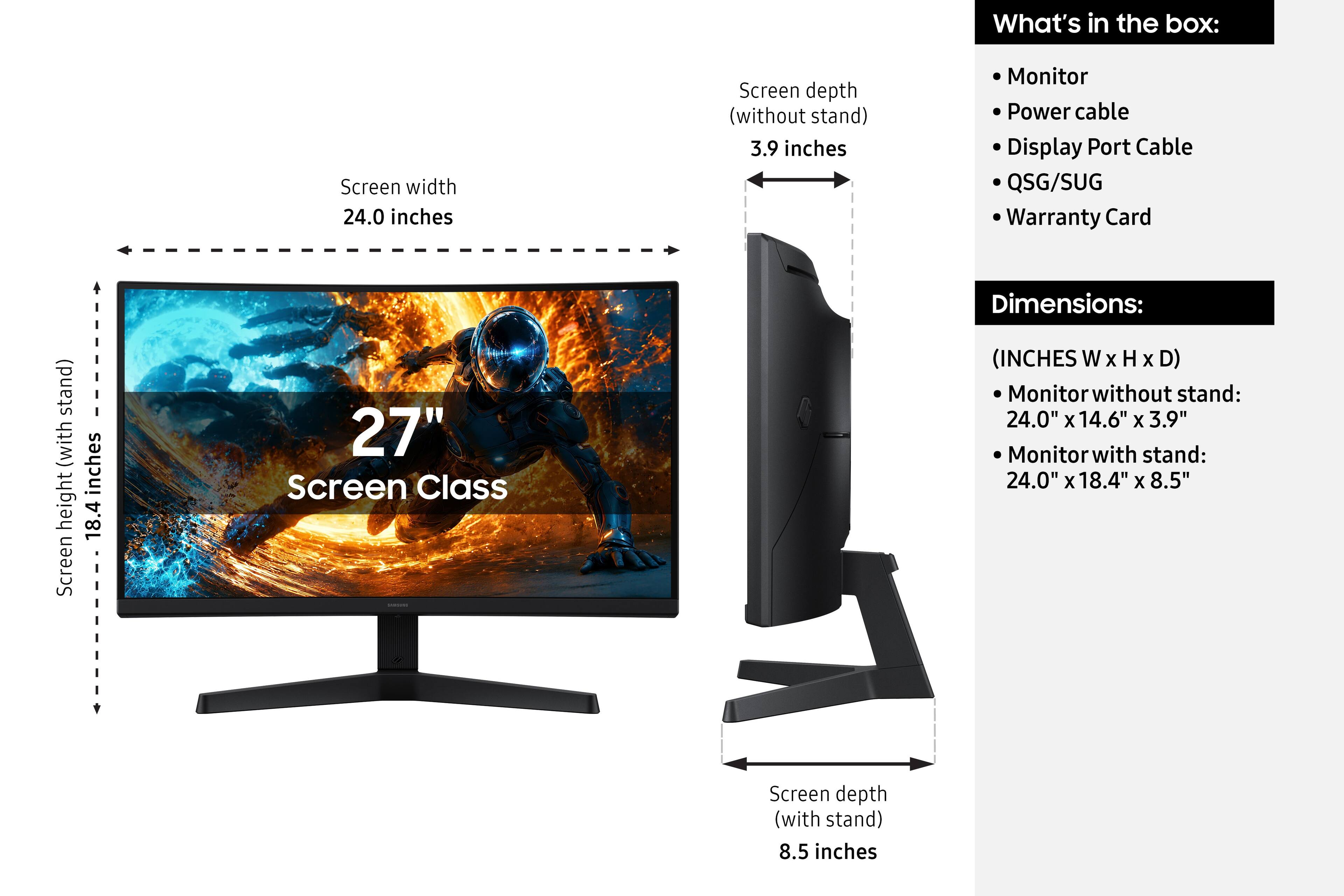 What's in the box:
- Monitor
- Power cable
- Display Port Cable
- QSG/SUG
- Warranty Card

Dimensions:
(INCHES W x H x D)
- Monitor without stand: 24.0" x 14.6" x 3.9"
- Monitor with stand: 24.0" x 18.4" x 8.5"

Screen width: 24.0 inches
Screen height (with stand): 18.4 inches
Screen depth (without stand): 3.9 inches
Screen depth (with stand): 8.5 inches