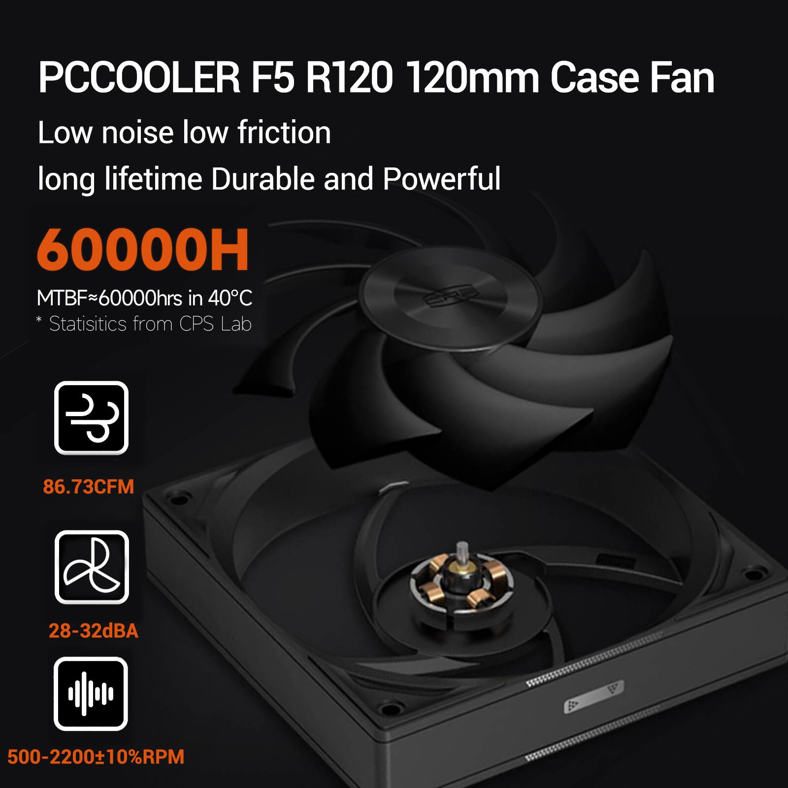PCCOOLER F5 R120 120mm Case Fan  
Low noise low friction long lifetime Durable and Powerful  
60000H  
MTBF~60000hrs in 40°C  
* Statistics from CPS Lab  

86.73CFM  
28-32dBA  
500-2200±10%RPM
