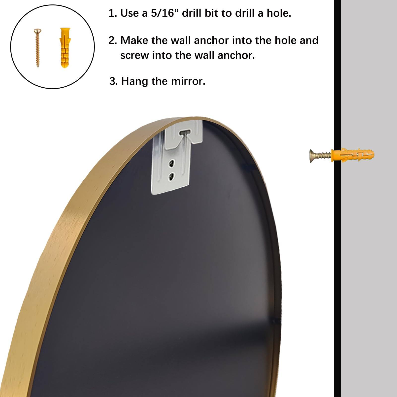 1. Use a 5/16" drill bit to drill a hole.
2. Make the wall anchor into the hole and screw into the wall anchor.
3. Hang the mirror.