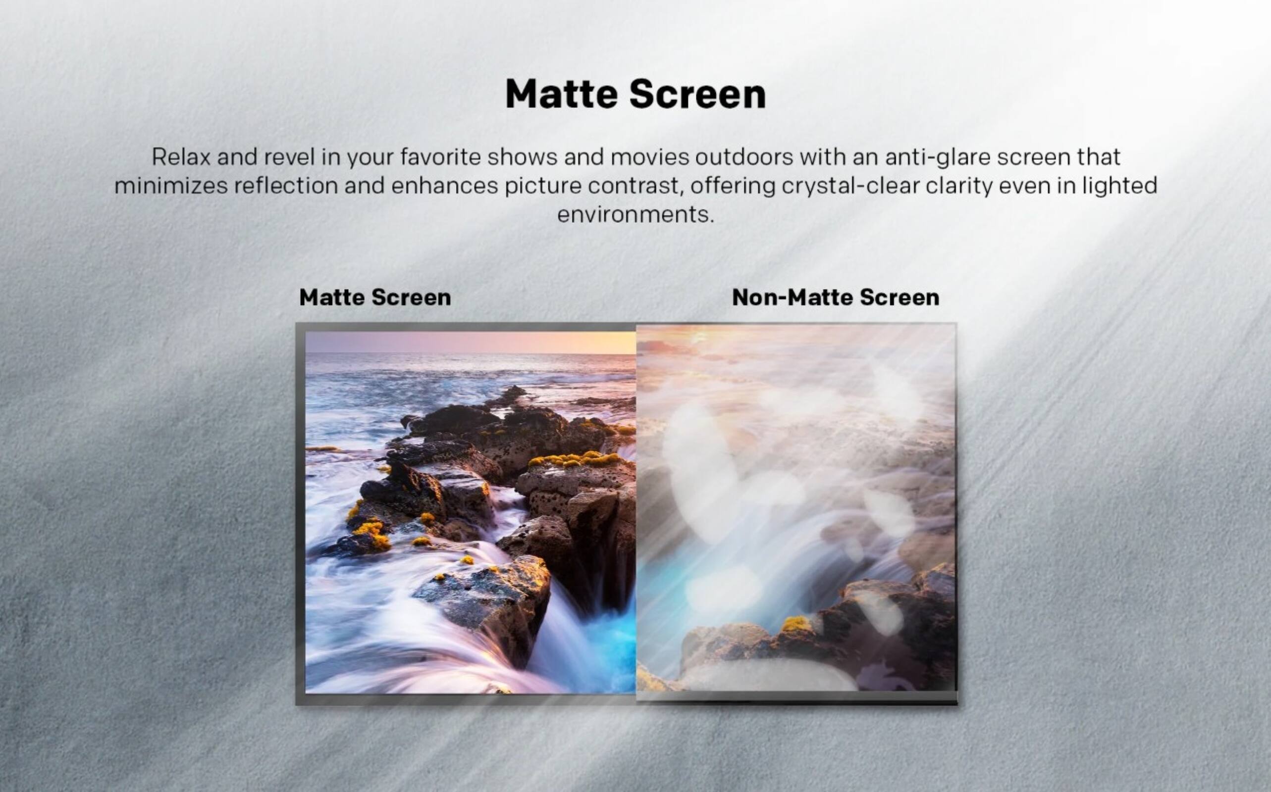 Matte Screen

Relax and revel in your favorite shows and movies outdoors with an anti-glare screen that minimizes reflection and enhances picture contrast, offering crystal-clear clarity even in lighted environments.

Matte Screen  
Non-Matte Screen
