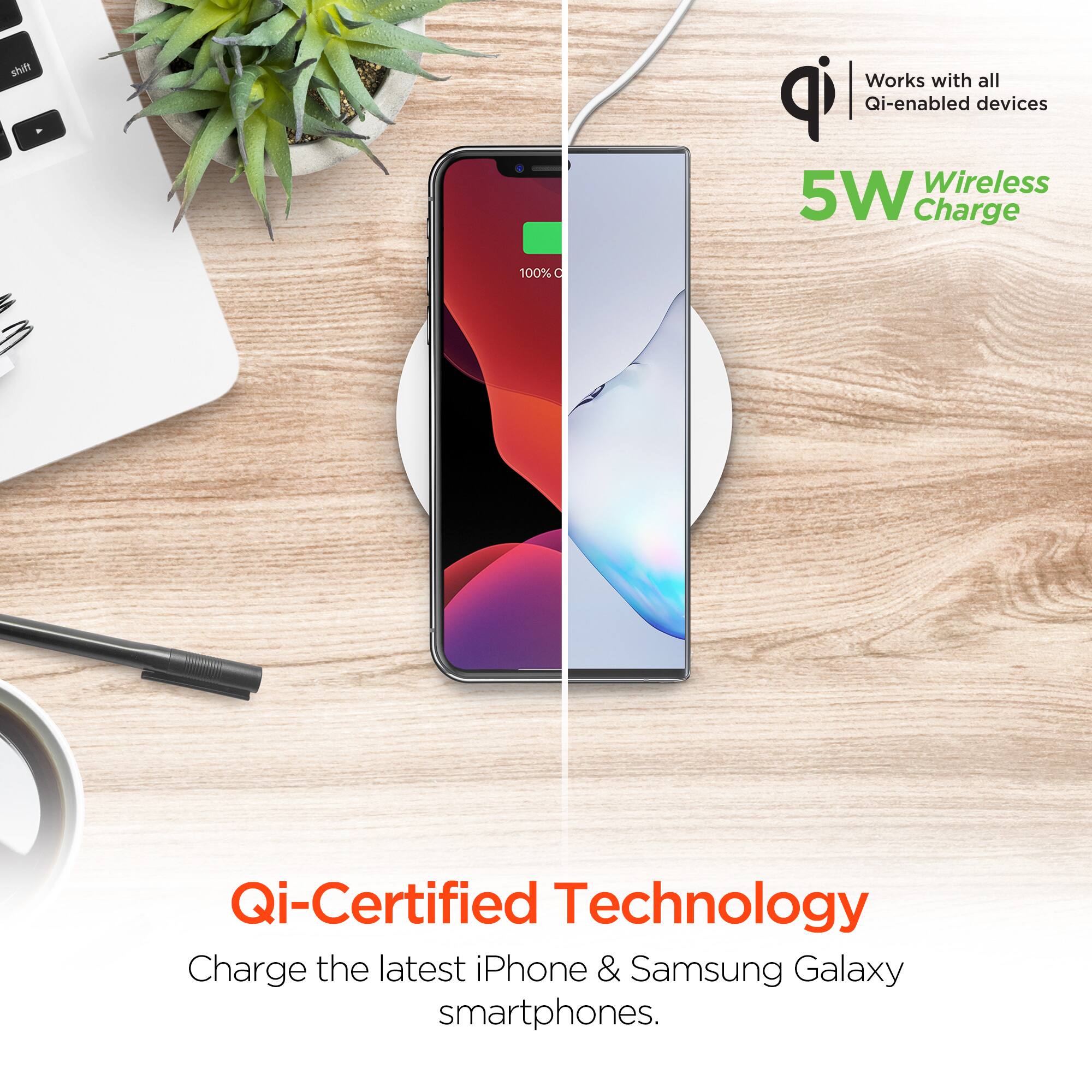 Works with all Qi-enabled devices  
5W Wireless Charge  
Qi-Certified Technology  
Charge the latest iPhone & Samsung Galaxy smartphones.