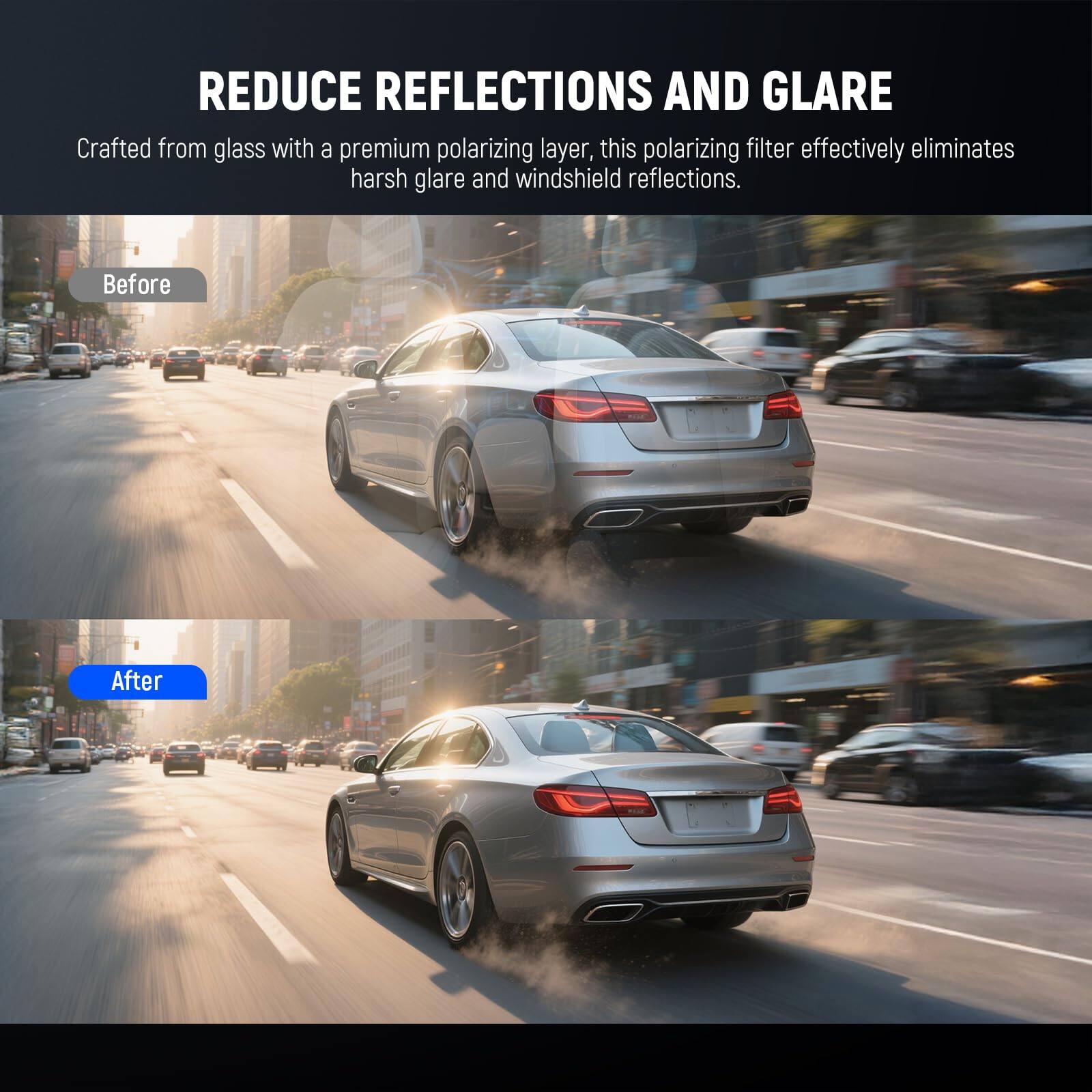 REDUCE REFLECTIONS AND GLARE

Crafted from glass with a premium polarizing layer, this polarizing filter effectively eliminates harsh glare and windshield reflections.

Before

After