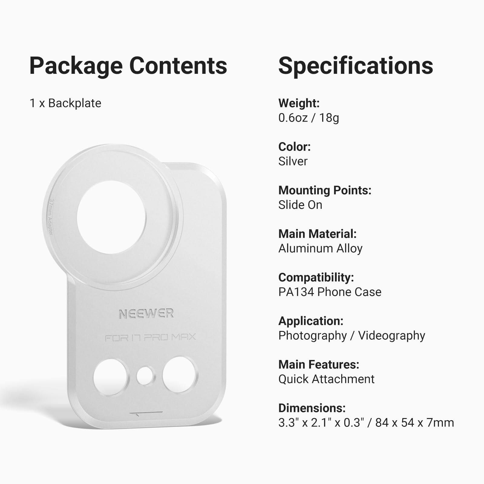 Package Contents
1 x Backplate

Specifications
Weight: 0.6oz / 18g
Color: Silver
Mounting Points: Slide On
Main Material: Aluminum Alloy
Compatibility: PA134 Phone Case
Application: Photography / Videography
Main Features: Quick Attachment
Dimensions: 3.3" x 2.1" x 0.3" / 84 x 54 x 7mm
