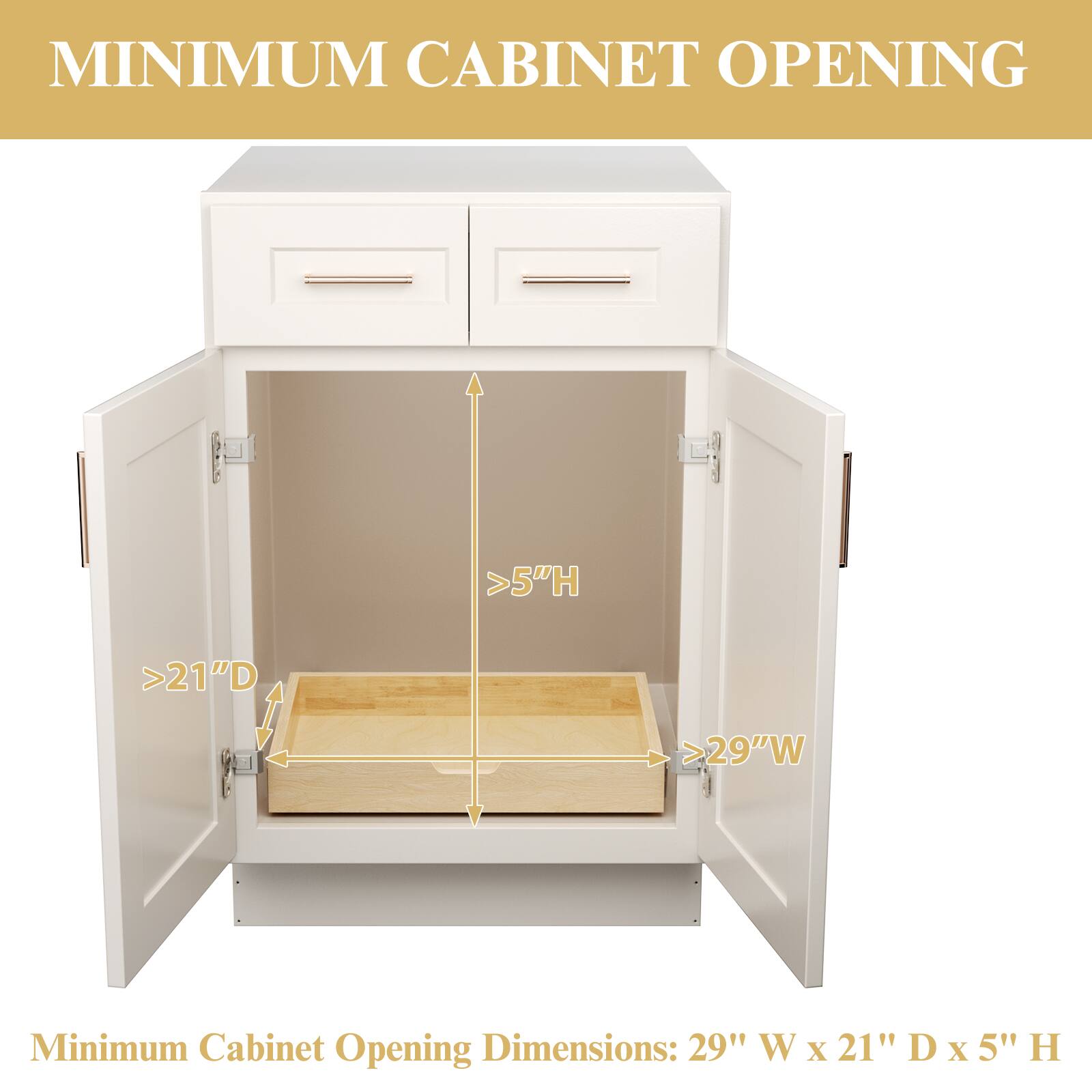 MINIMUM CABINET OPENING

Minimum Cabinet Opening Dimensions: 29" W x 21" D x 5" H

>29"W  
>21"D  
>5"H