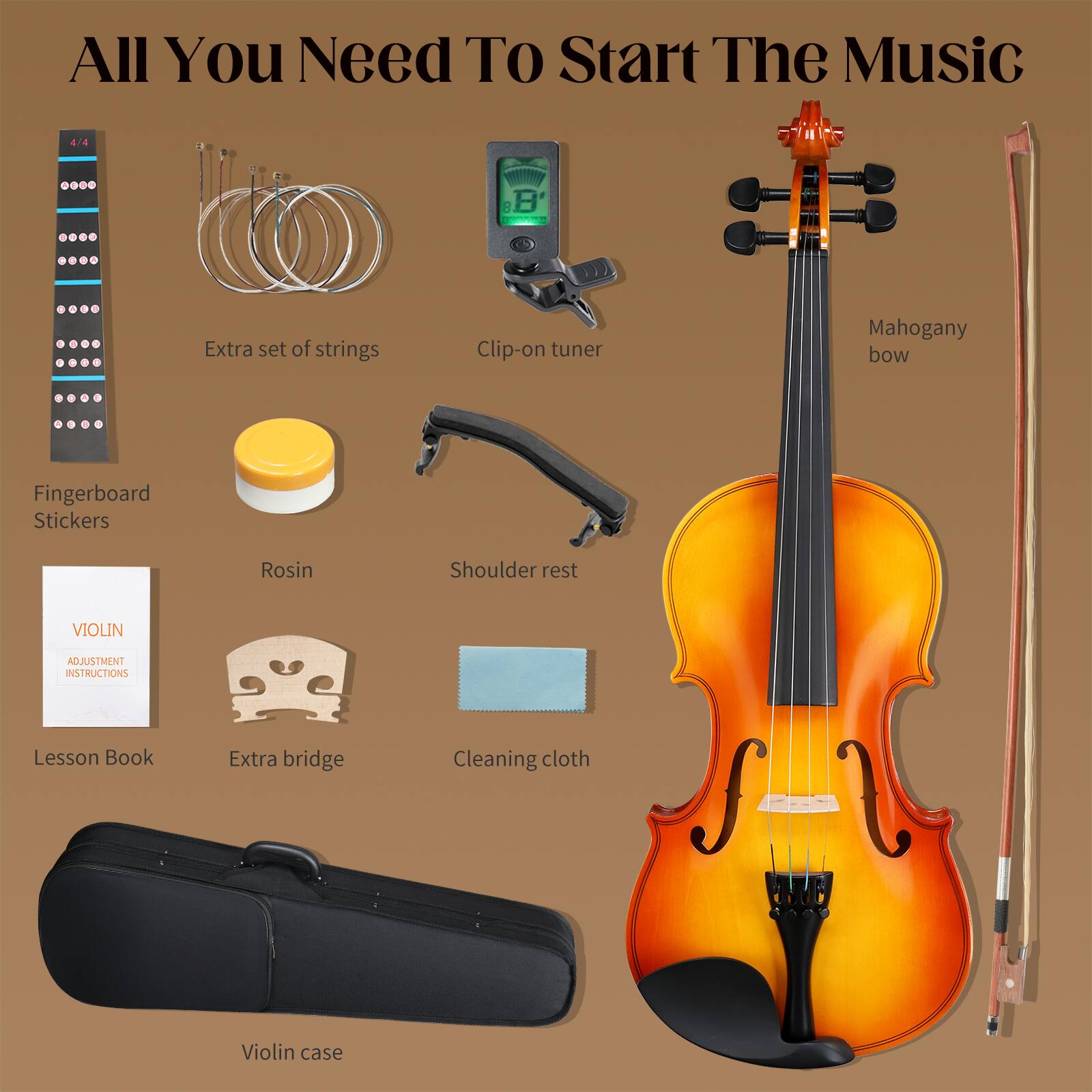 All You Need To Start The Music

4/4

Extra set of strings
Clip-on tuner
Mahogany bow
Fingerboard Stickers
Rosin
Shoulder rest
VIOLIN
ADJUSTMENT INSTRUCTIONS
Lesson Book
Extra bridge
Cleaning cloth
Violin case
