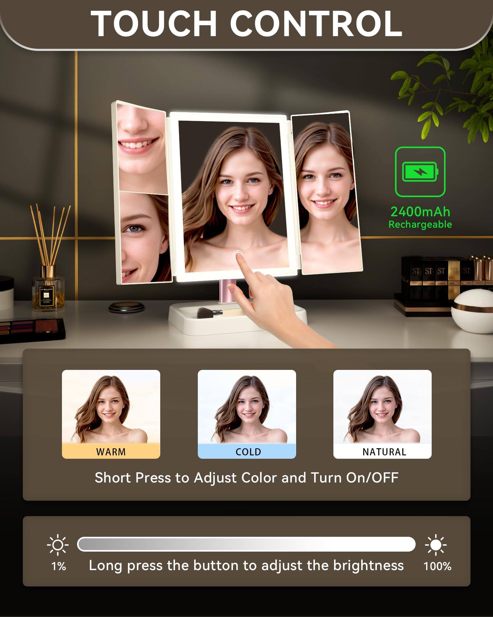 TOUCH CONTROL

2400mAh Rechargeable

Short Press to Adjust Color and Turn On/Off

Long press the button to adjust the brightness

WARM COLD NATURAL