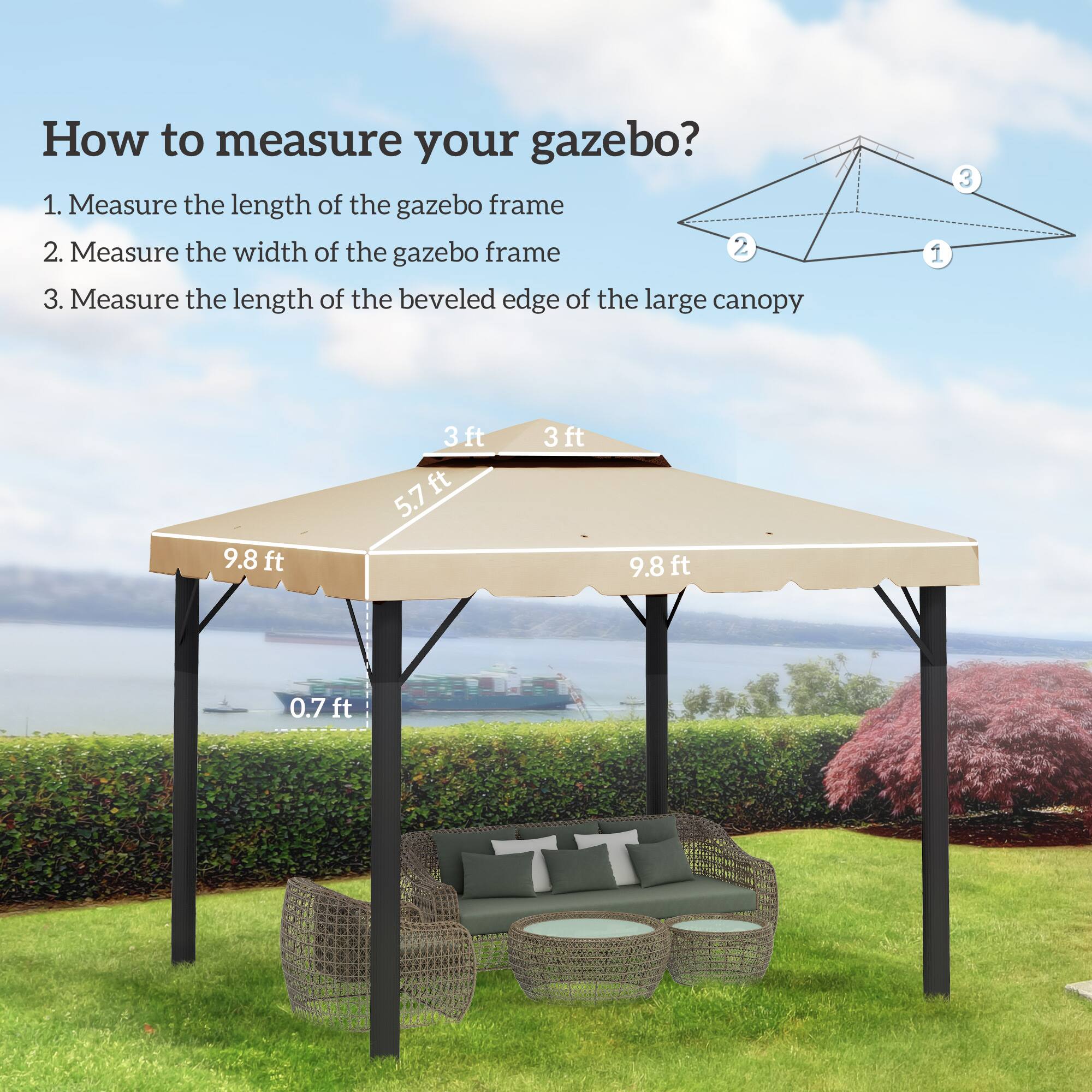 How to measure your gazebo?

1. Measure the length of the gazebo frame
2. Measure the width of the gazebo frame
3. Measure the length of the beveled edge of the large canopy

- 9.8 ft
- 3 ft
- 5.7 ft
- 0.7 ft