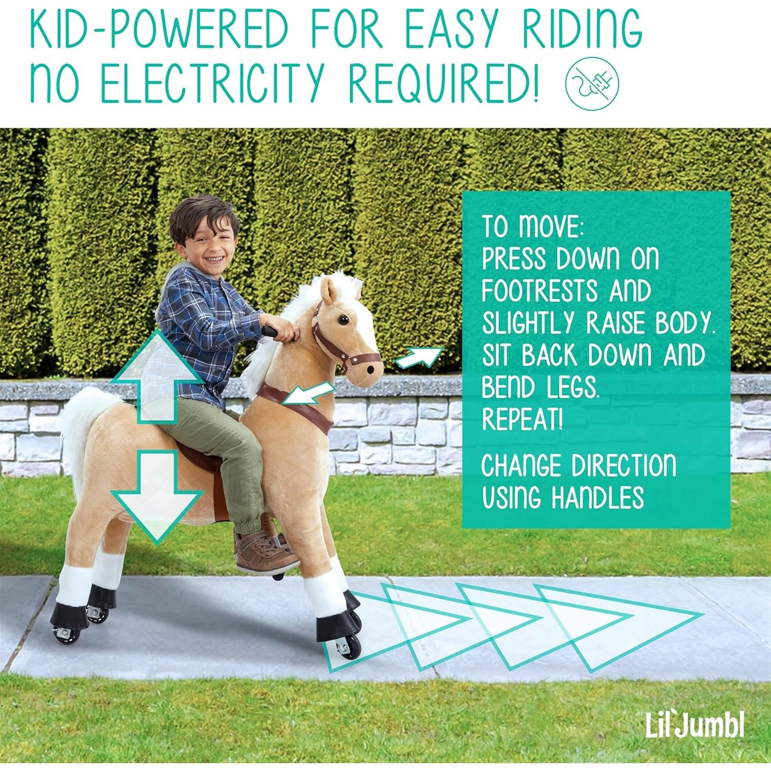 KID-POWERED FOR EASY RIDING no ELECTRICITY REQUIRED! TO MOVE: PRESS DOWN on FOOTRESTS AND SLIGHTLY RAISE BODY. SIT BACK DOWN AND BEND LEGS. REPEAT! CHANGE DIRECTION USING HANDLES. LilJumbl