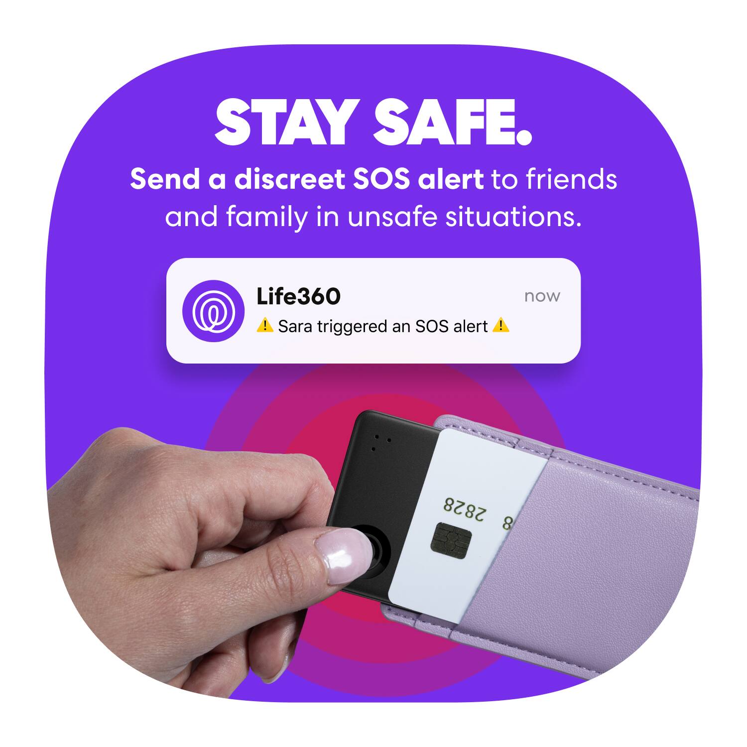 STAY SAFE.  
Send a discreet SOS alert to friends and family in unsafe situations.  

Life360  
Sara triggered an SOS alert  

now