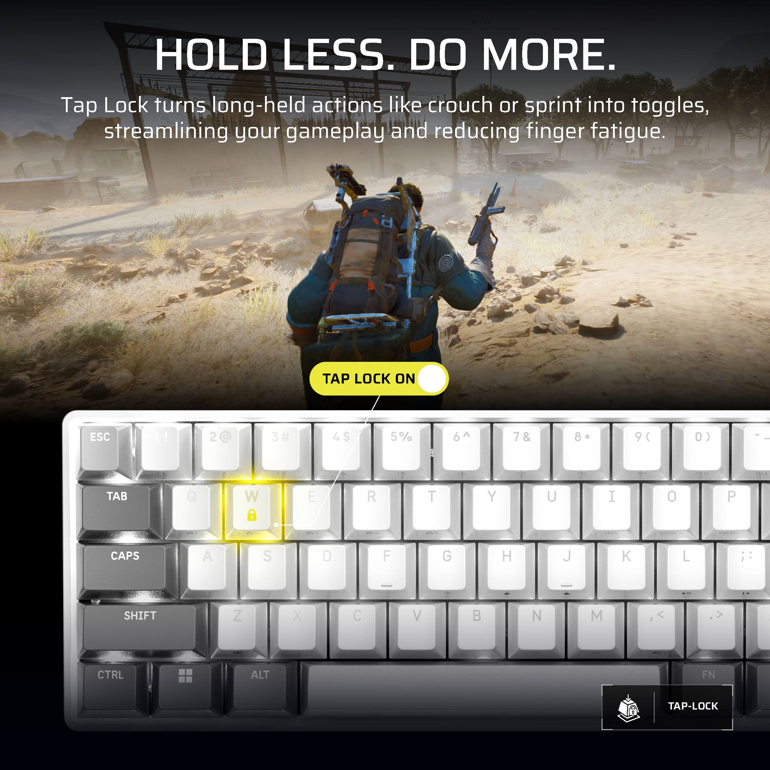 HOLD LESS. DO MORE.  
Tap Lock turns long-held actions like crouch or sprint into toggles, streamlining your gameplay and reducing finger fatigue.  

TAP LOCK ON  

ESC  
1!  
2@  
3#  
4$  
5%  
6^  
7&  
8 *  
9(  
0)  
TAB  
Q  
W  
E  
R  
T  
Y  
U  
I  
O  
P  
CAPS  
A  
S  
D  
F  
G  
H  
J  
K  
L  
;:  
-  
SHIFT  
Z  
X  
C  
V  
B  
N  
M  
CTRL  
ALT  
FN  
TAP-LOCK