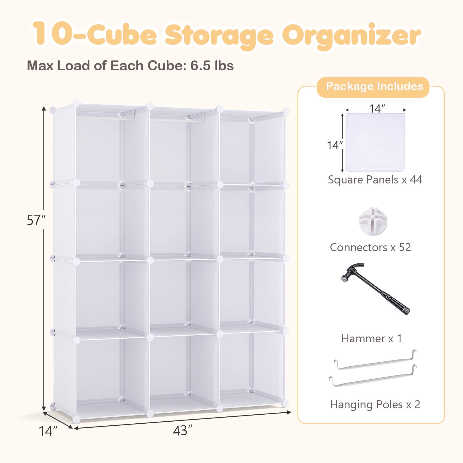 10-Cube Storage Organizer  
Max Load of Each Cube: 6.5 lbs  

Package Includes  
14" x 14" Square Panels x 44  
Connectors x 52  
Hammer x 1  
Hanging Poles x 2  
14" x 43"