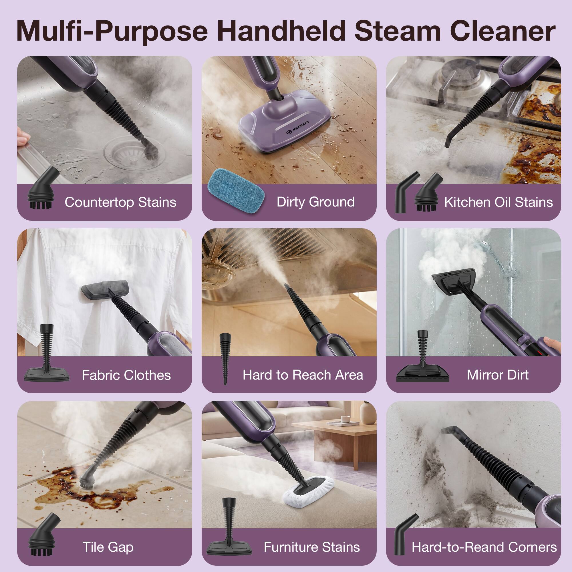 Multi-Purpose Handheld Steam Cleaner

- Countertop Stains
- Dirty Ground
- Kitchen Oil Stains
- Fabric Clothes
- Hard to Reach Area
- Mirror Dirt
- Tile Gap
- Furniture Stains
- Hard-to-Reach Corners