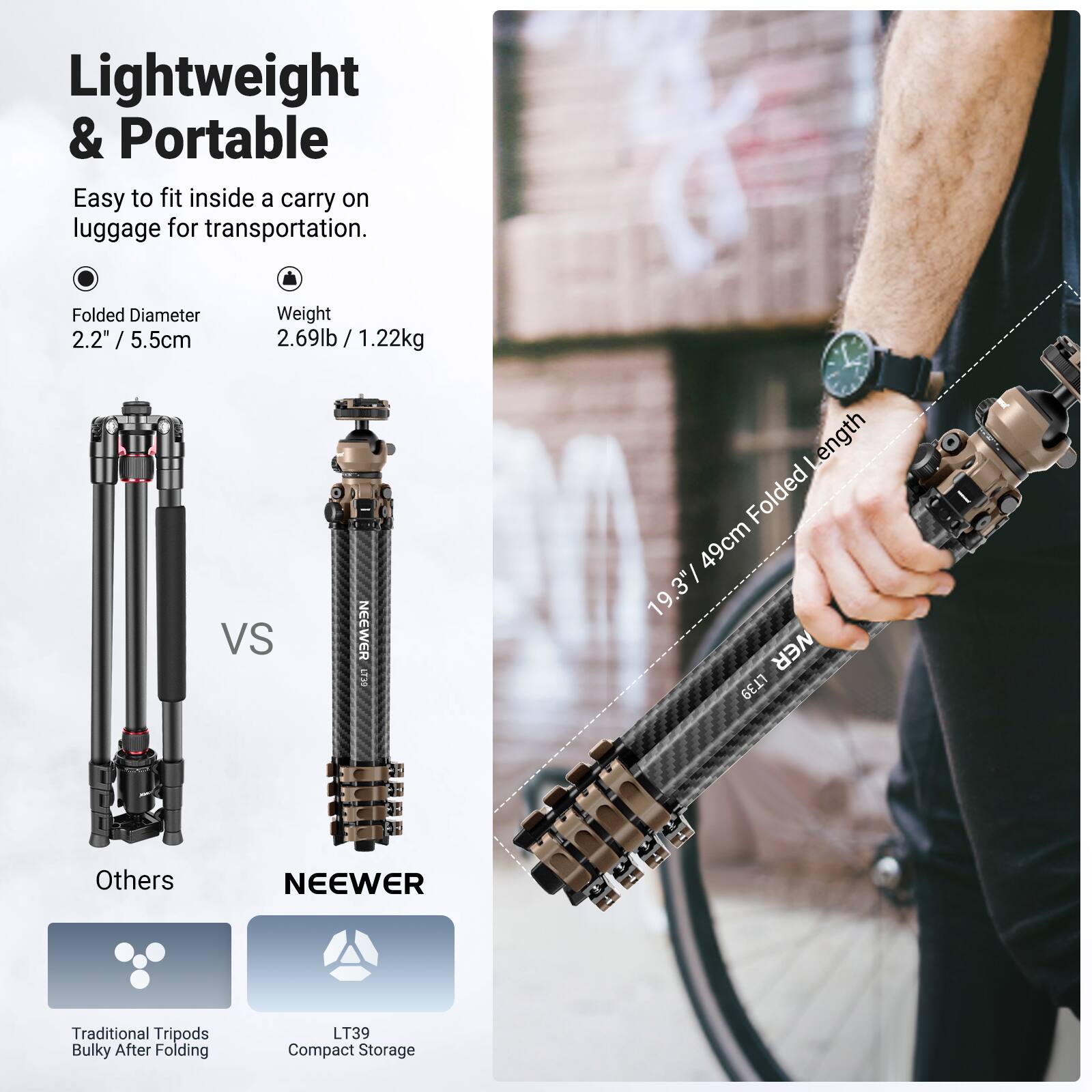 Lightweight & Portable

Easy to fit inside a carry on luggage for transportation.

Folded Diameter 2.2" / 5.5cm
Weight 2.69lb / 1.22kg

Others
Traditional Tripods Bulky After Folding

NEEWER
LT39 Compact Storage

Folded Length 49cm / 19.3"