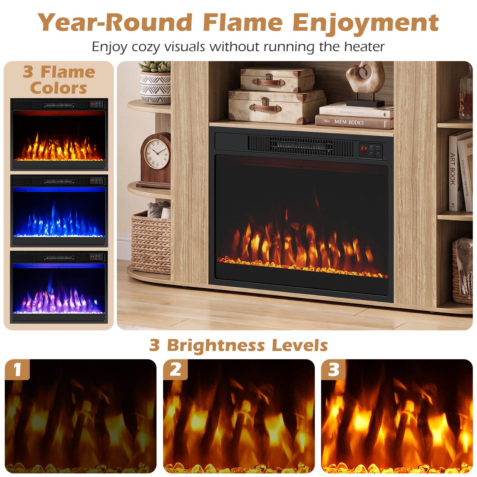 Year-Round Flame Enjoyment  
Enjoy cozy visuals without running the heater

3 Flame Colors

3 Brightness Levels