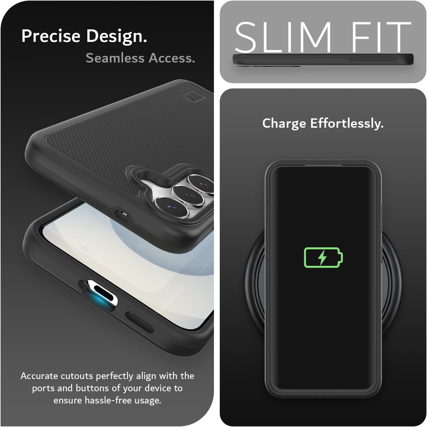 Precise Design.  
Seamless Access.  

SLIM FIT  

Charge Effortlessly.  

Accurate cutouts perfectly align with the ports and buttons of your device to ensure hassle-free usage.