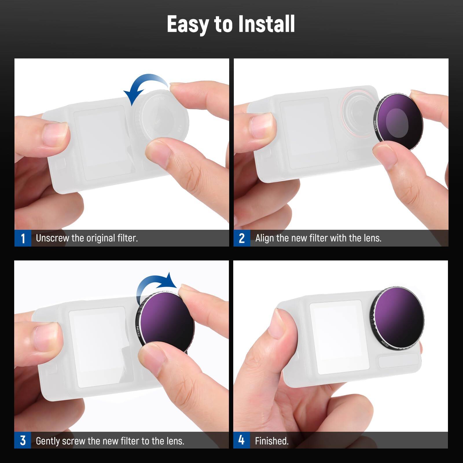 Easy to Install

1. Unscrew the original filter.
2. Align the new filter with the lens.
3. Gently screw the new filter to the lens.
4. Finished.
