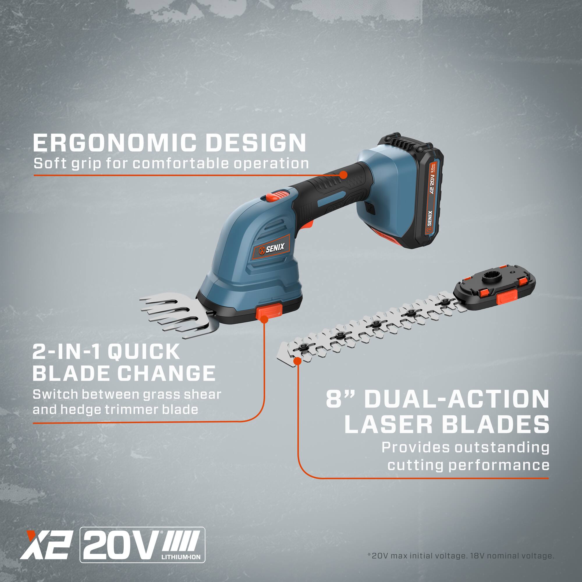 ERGONOMIC DESIGN  
Soft grip for comfortable operation  

BY NW SENIX  

SENIX 2-IN-1 QUICK BLADE CHANGE  
Switch between grass shear and hedge trimmer blade  

8" DUAL-ACTION LASER BLADES  
Provides outstanding cutting performance  

X2 20V LITHIUM-ION  
20V max initial voltage. 18V nominal voltage.