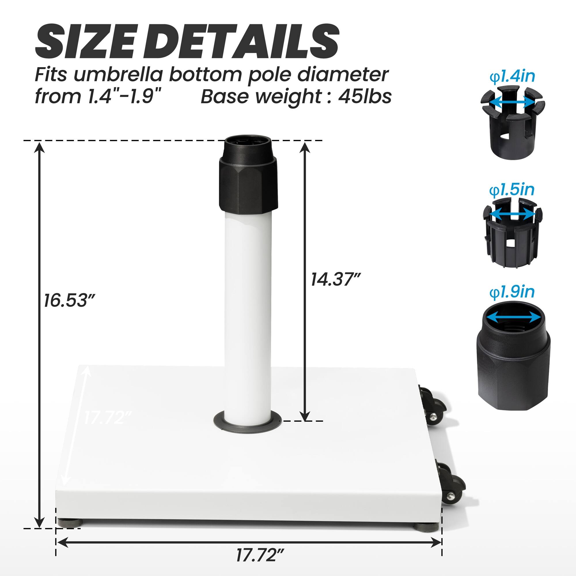 **SIZE DETAILS**

Fits umbrella bottom pole diameter from 1.4"-1.9"

Base weight: 45lbs

- 1.4in
- 1.5in
- 1.9in

- 16.53"
- 14.37"
- 17.72"

- 17.72"