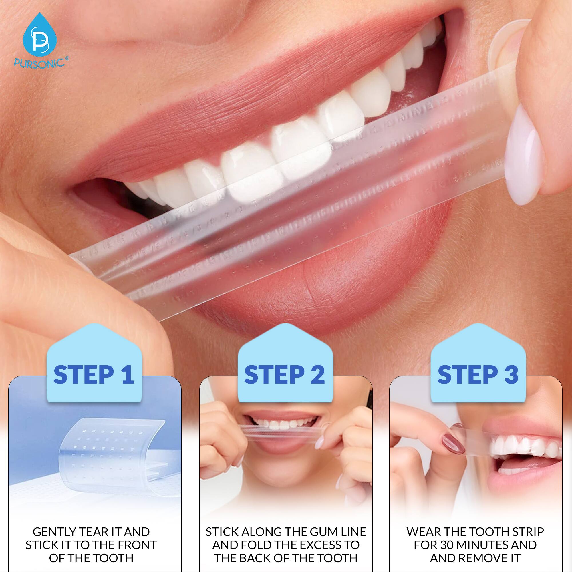 P PURSONIC STEP 1 GENTLY TEAR IT AND STICK IT TO THE FRONT OF THE TOOTH STEP 2 STICK ALONG THE GUM LINE AND FOLD THE EXCESS TO THE BACK OF THE TOOTH STEP 3 WEAR THE TOOTH STRIP FOR 30 MINUTES AND REMOVE IT