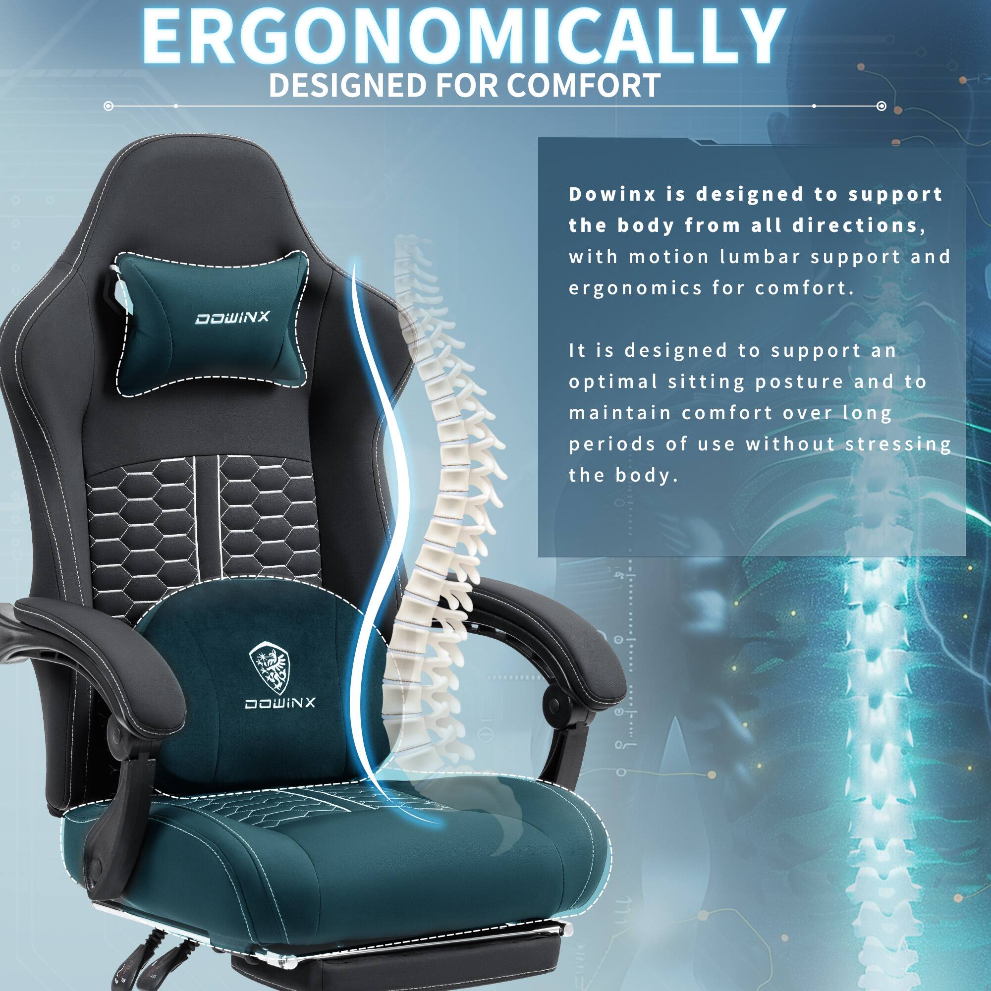 ERGONOMICALLY DESIGNED FOR COMFORT

Dowinx is designed to support the body from all directions, with motion lumbar support and ergonomics for comfort. It is designed to support an optimal sitting posture and to maintain comfort over long periods of use without stressing the body.