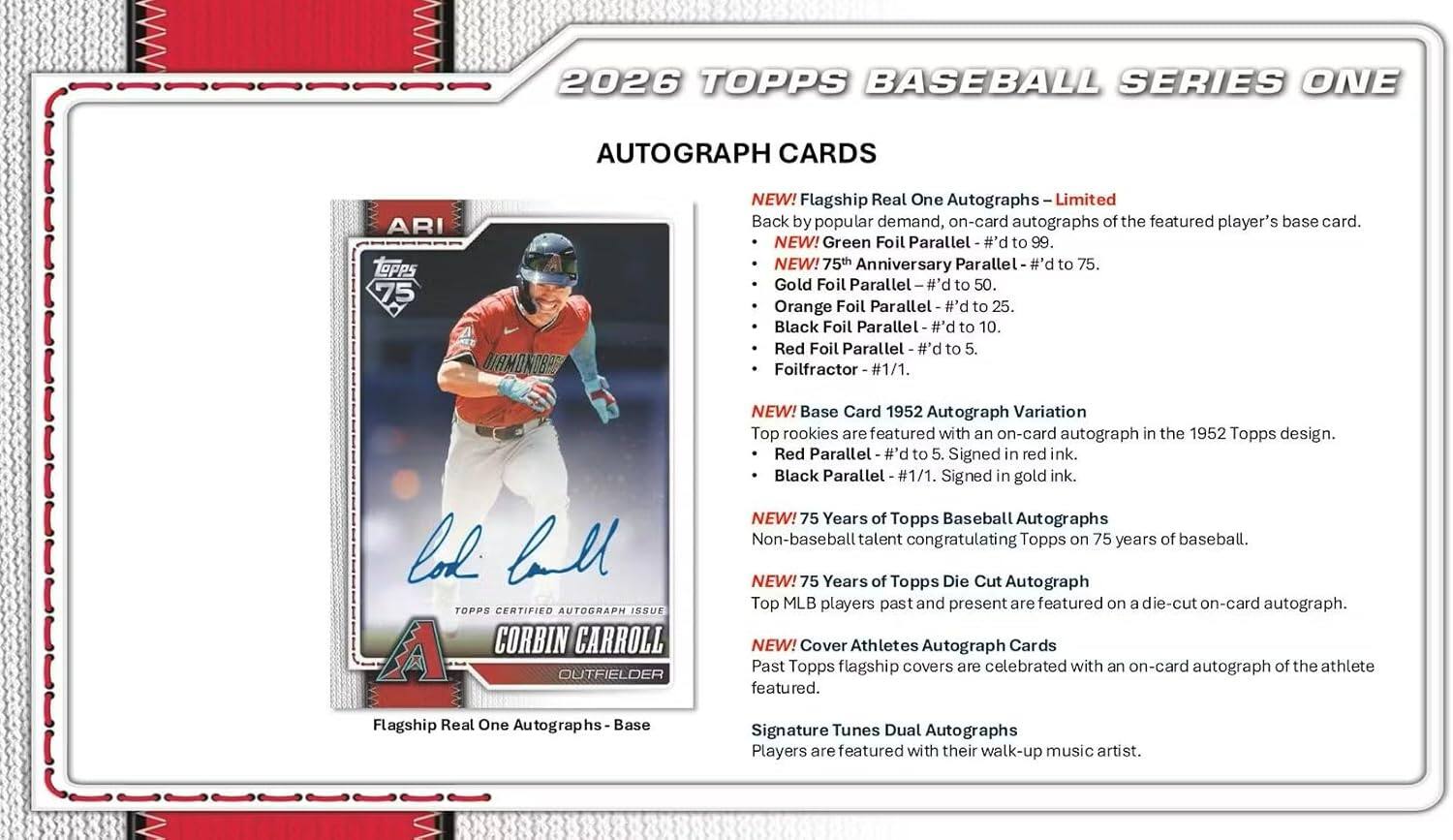 2026 TOPPS BASEBALL SERIES ONE AUTOGRAPH CARDS

- NEW! Flagship Real One Autographs - Limited
  - Back by popular demand, on-card autographs of the featured player's base card.
  - NEW! Green Foil Parallel - #d to 99.
  - NEW! 75th Anniversary Parallel - #d to 75.
  - Gold Foil Parallel - #d to 50.
  - Orange Foil Parallel - #d to 25.
  - Black Foil Parallel - #d to 10.
  - Red Foil Parallel - #d to 5.
  - Foilfractor - #1/1.

- NEW! Base Card 1952 Autograph Variation
  - Top rookies are featured with an on-card autograph in the 1952 Topps design.
  - Red Parallel - #d to 5. Signed in red ink.
  - Black Parallel - #1/1. Signed in gold ink.

- NEW! 75 Years of Topps Baseball Autographs
  - Non-baseball talent congratulating Topps on 75 years of baseball.

- NEW! 75 Years of Top