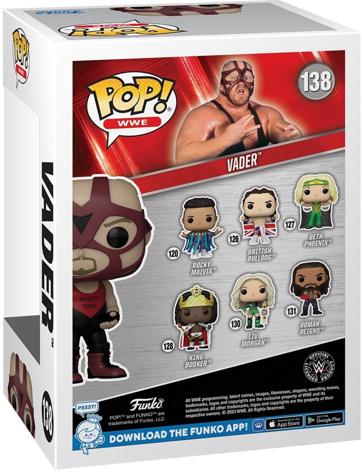 Y PoPpy N W 138 POP! WWE VADER 127 126 BETH PHOENIX ADER VADER TIME 120 MAIVIA ROCKY 130 BULLDOG BRITISH 131 REIGNS ROMAN LIV 128 MORGAN KING OFFICIAL BOOKER LICENSED Lngoud wrestling moves, likenesses, slogans, its names, images, of WWE and programming, talent exclusive property of their  All WWE are the the property Funko logos and copyrights and copyrights are PSSST! trademarks, other trademarks, logos Reserved. subsidiaries. All All Rights 2023 WWE. FUNKO are respective owners.  r POPM and GETITON LLC Cownload - - Play trademarks of Funko, Google App Store FUNKO APP! DOWNLOAD THE