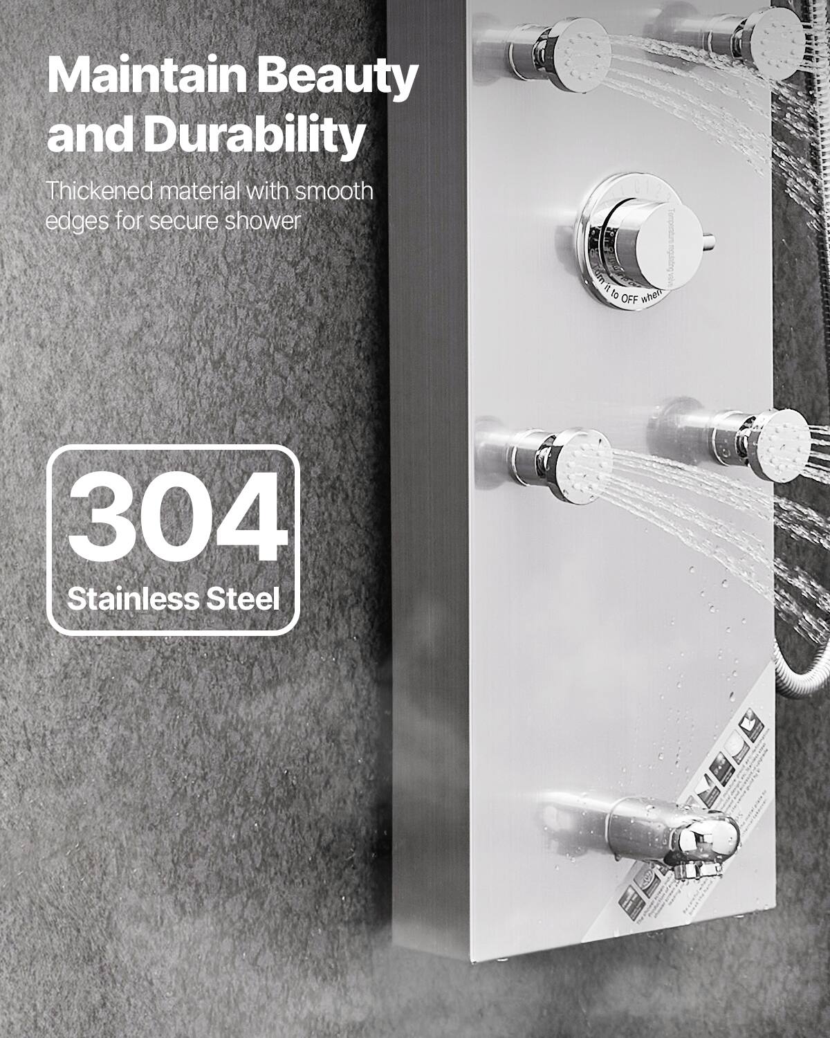 Maintain Beauty and Durability  
Thickened material with smooth edges for secure shower  

304 Stainless Steel
