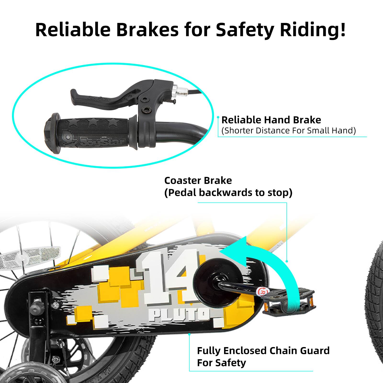 Reliable Brakes for Safety Riding!  
Reliable Hand Brake (Shorter Distance For Small Hand)  
Coaster Brake (Pedal backwards to stop)  
14 PLUTO R Fully Enclosed Chain Guard For Safety