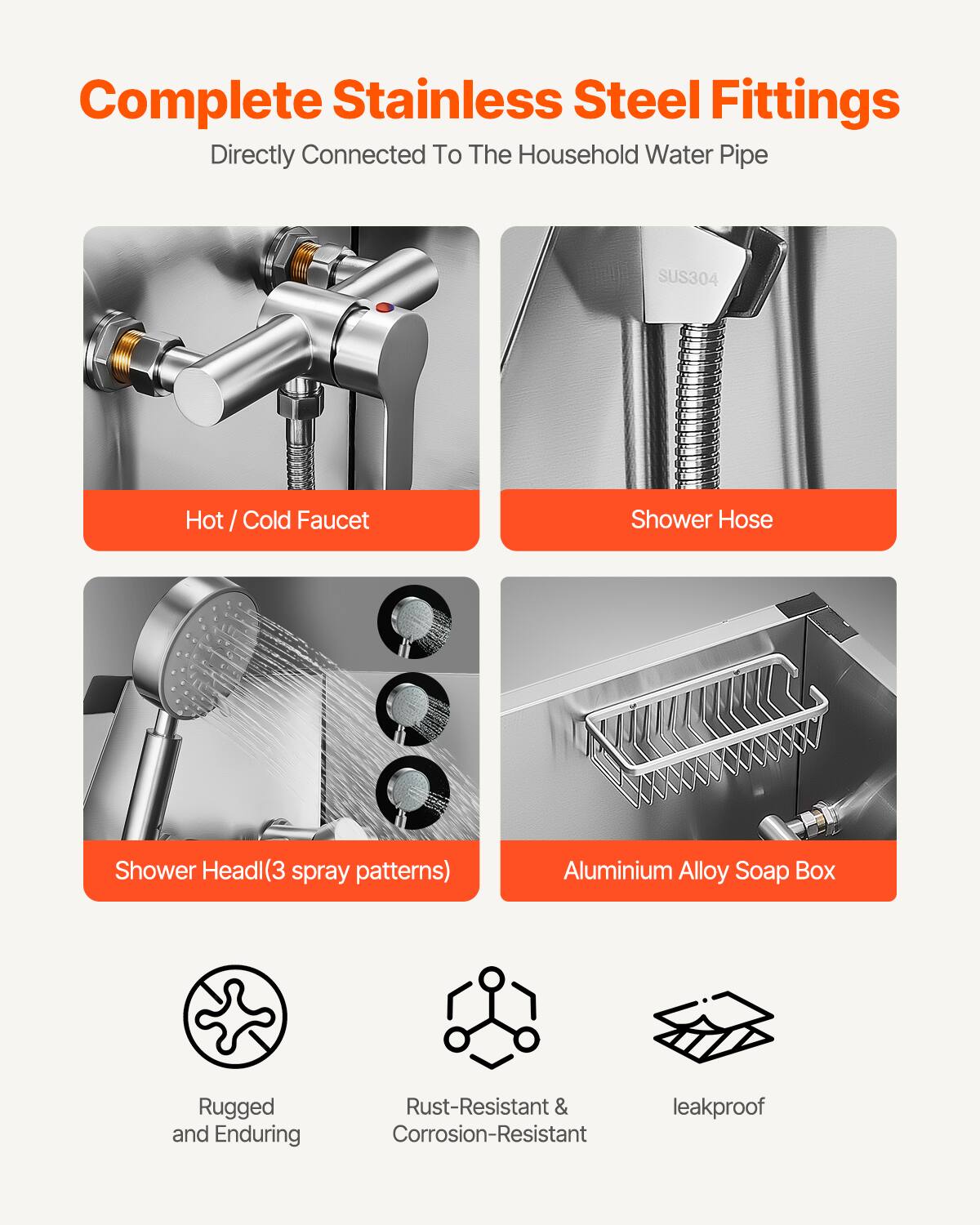 Complete Stainless Steel Fittings  
Directly Connected To The Household Water Pipe  

- Hot / Cold Faucet  
- Shower Hose  
- Shower Head(3 spray patterns)  
- Aluminium Alloy Soap Box  

Rugged and Enduring  
Rust-Resistant & Corrosion-Resistant  
leakproof