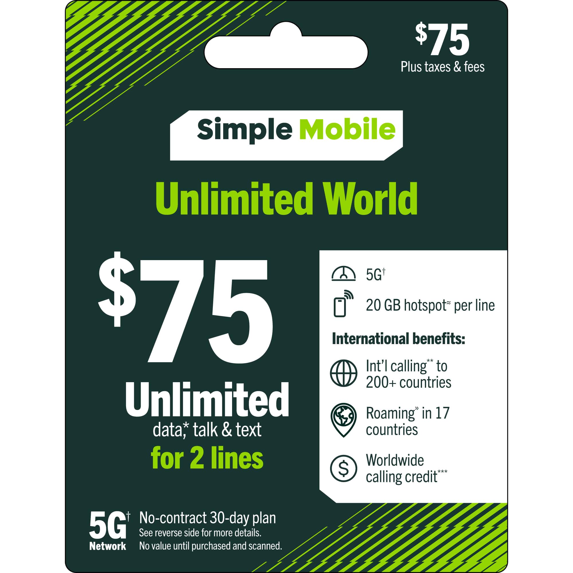 $75 Plus taxes & fees  
Simple Mobile Unlimited World 5G+  
$75  
Unlimited data, talk & text for 2 lines  
20 GB hotspot per line  
International benefits:  
- Int'l calling* to 200+ countries  
- Roaming* in 17 countries  
- Worldwide calling credit**  
No-contract 30-day plan  
5G Network  
No value until purchased and scanned.  
See reverse side for more details.