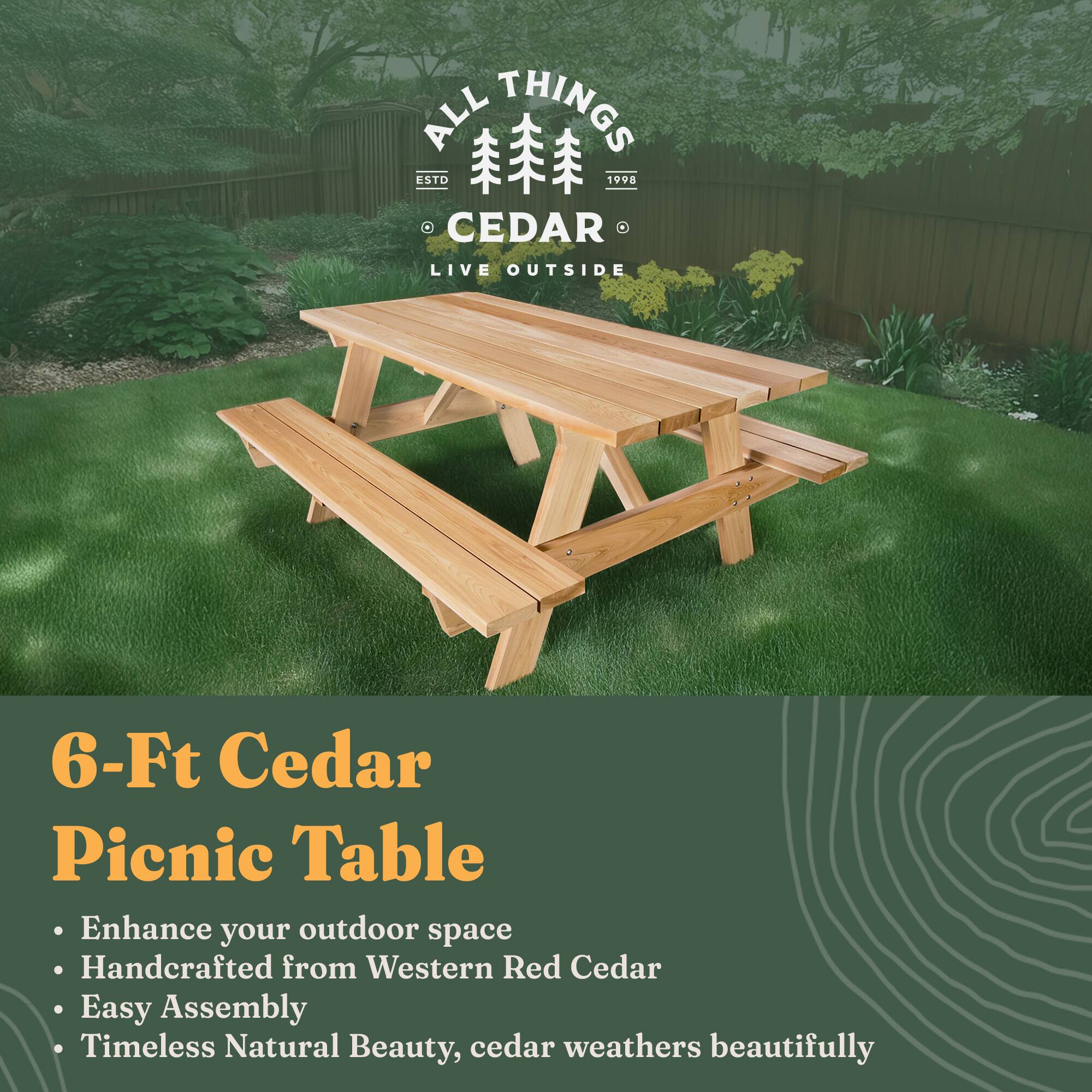 ALL THINGS CEDAR  
ESTD 1998  
LIVE OUTSIDE  

6-Ft Cedar Picnic Table  

- Enhance your outdoor space  
- Handcrafted from Western Red Cedar  
- Easy Assembly  
- Timeless Natural Beauty, cedar weathers beautifully