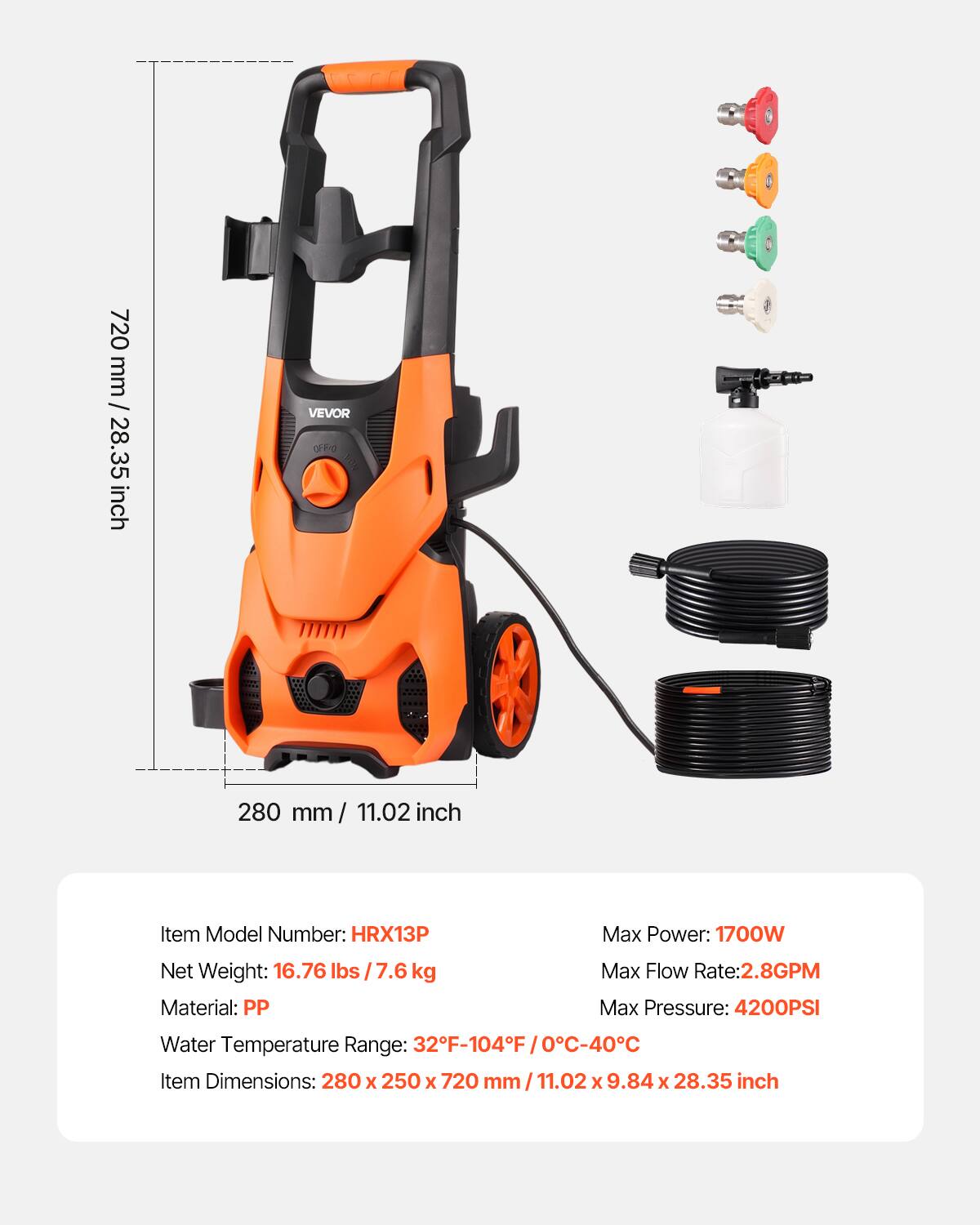 720 mm / 28.35 inch

VEVOR OFFIC NOA

280 mm/ 11.02 inch

Item Model Number: HRX13P  
Net Weight: 16.76 lbs / 7.6 kg  
Material: PP  
Max Power: 1700W  
Max Flow Rate: 2.8GPM  
Max Pressure: 4200PSI  
Water Temperature Range: 32F-104F (0C-40C)  
Item Dimensions: 280 x 250 x 720 mm/11.02 x 9.84 x 28.35 inch