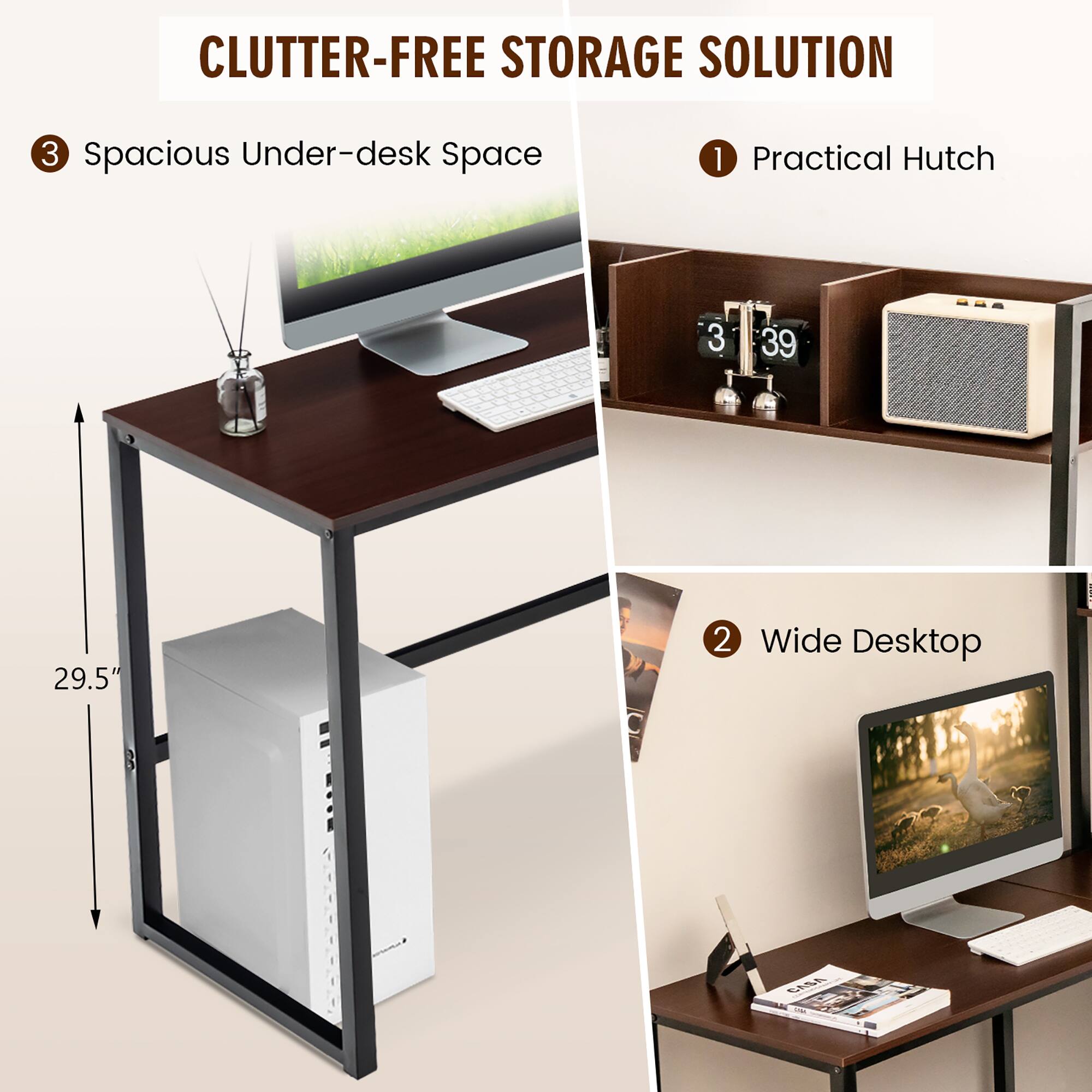 CLUTTER-FREE STORAGE SOLUTION
1 Practical Hutch
2 Wide Desktop
3 Spacious Under-desk Space
29.5"
