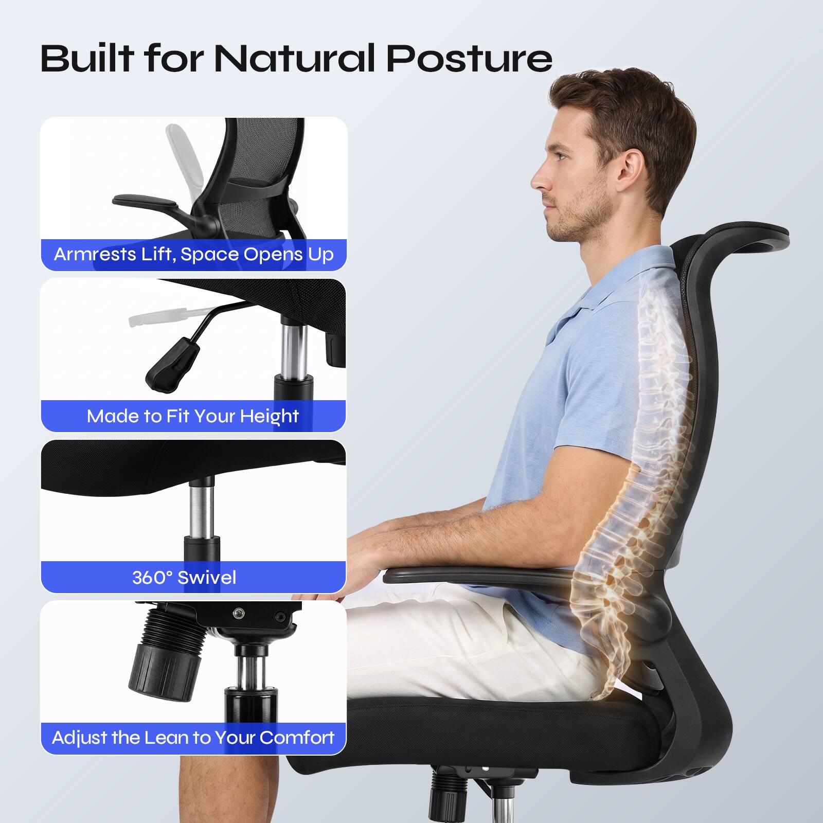 Built for Natural Posture

- Armrests Lift, Space Opens Up
- Made to Fit Your Height
- 360° Swivel
- Adjust the Lean to Your Comfort