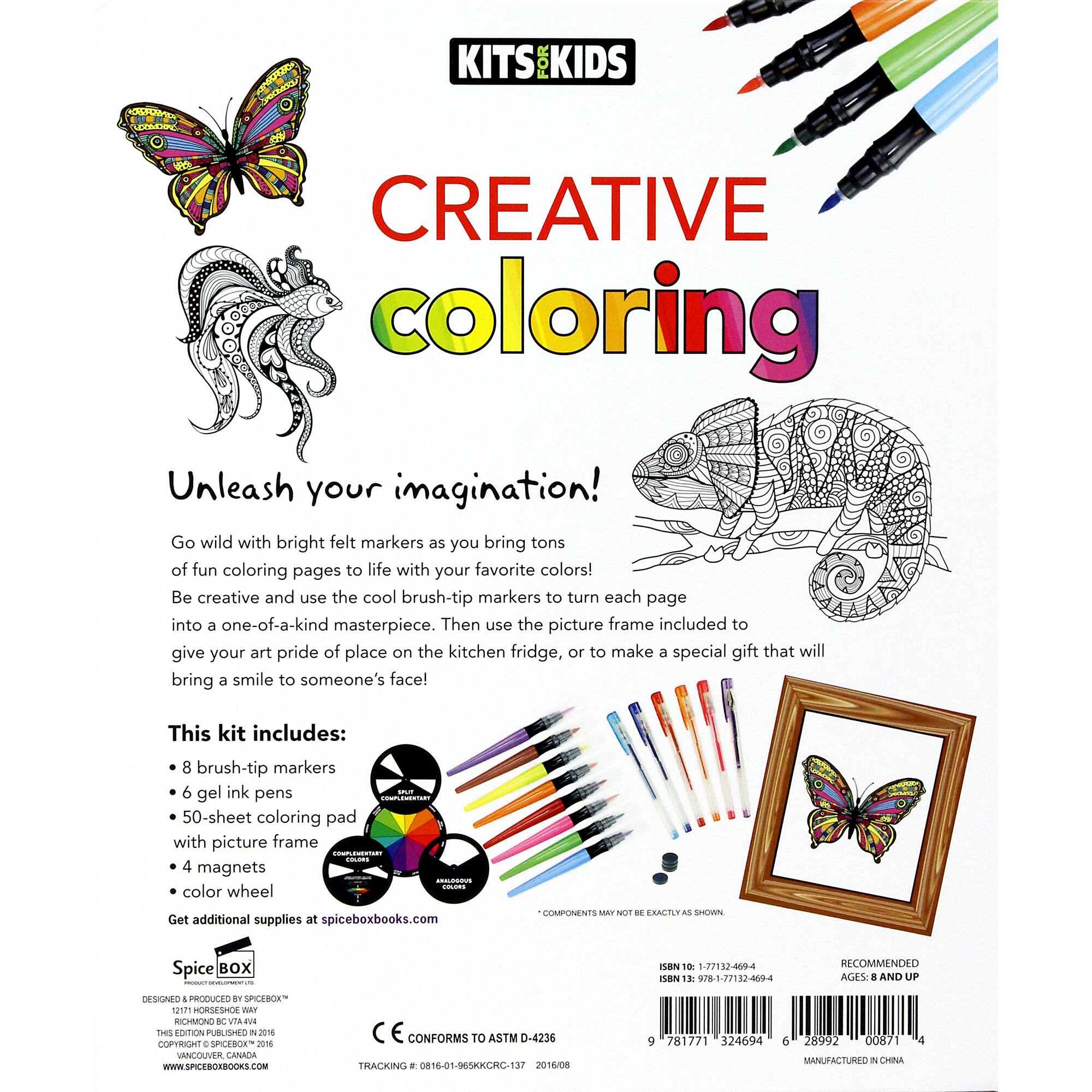 KITS FOR KIDS CREATIVE COLORING Unleash your imagination! Go wild with bright felt markers as you bring tons of fun coloring pages to life with your favorite colors! Be creative and use the cool brush-tip markers to turn each page into a one-of-a-kind masterpiece. Then use the picture frame included to give your art pride of place on the kitchen fridge, or to make a special gift that will bring a smile to someone's face! This kit includes: 8 brush-tip markers 6 gel ink pens 50-sheet coloring pad with picture frame 4 magnets 1 color wheel Get additional supplies at spiceboxbooks.com COMPONENTS NOT INCLUDED - ACTUAL PRODUCTS MAY VARY SPICE BOX: a nan 10: 1-77132-409-4 ISN 13 978-1-77132-009-4 RECOMMENDED AGES 1 AND UP ASND 4 PRODUCES SPICE BOX PUBLISHING J01 ANCOUVER CANADA WWW.SPICEBOXBOOKS.COM E CONFORMS TO ASTM D-4236 TRACKING . 0816-01-065KKCRC-137 2014/08 9 781771 324694 6 28992 00871 MANUFA
