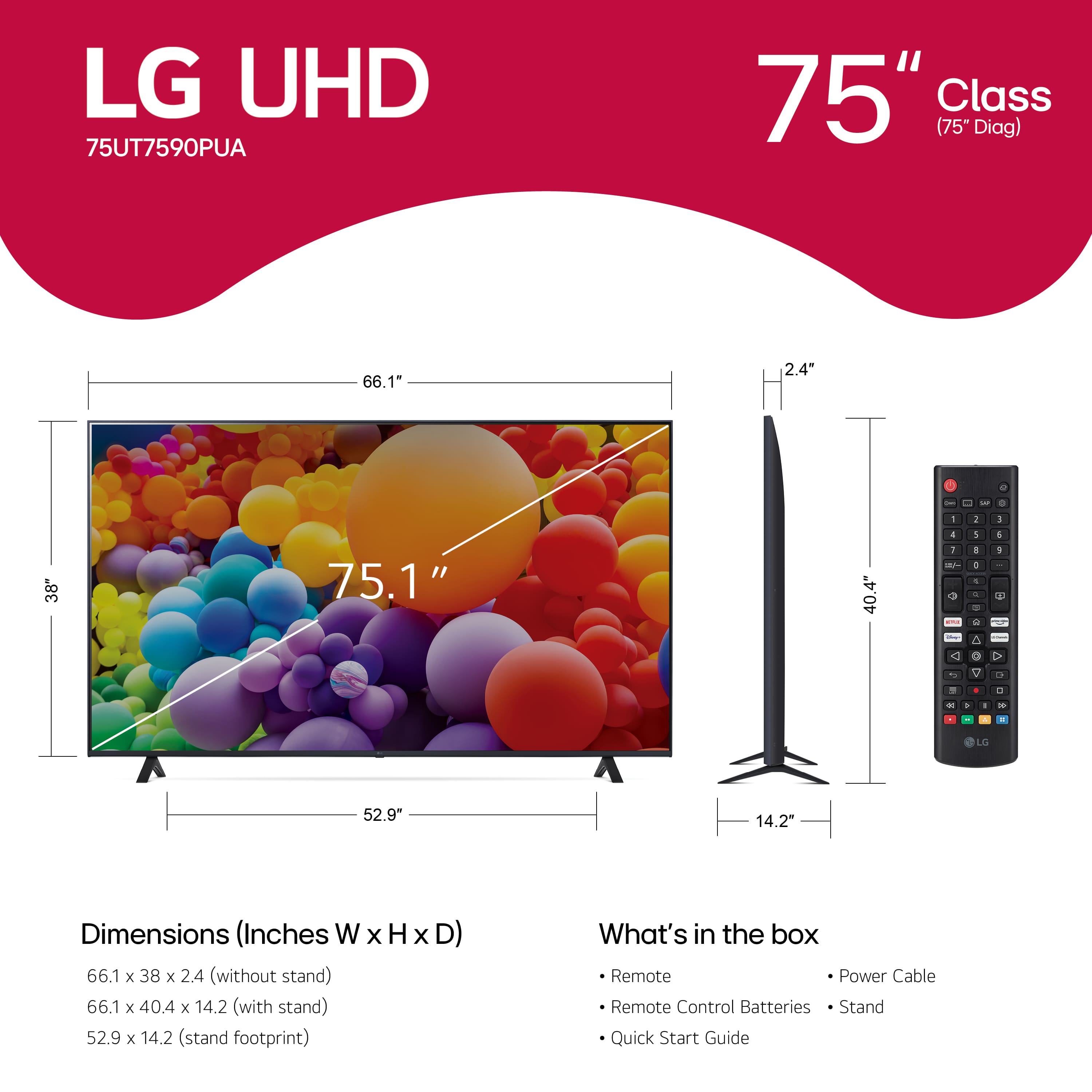 LG UHD 75UT7590PUA 75" Class (75" Diag) 66.1" 2.4" Dimensions (Inches W x H x D) 66.1 x 38 x 2.4 (without stand) 66.1 x 40.4 x 14.2 (with stand) 52.9 x 14.2 (stand footprint) What's in the box Remote Power Cable Remote Control Batteries Quick Start Guide