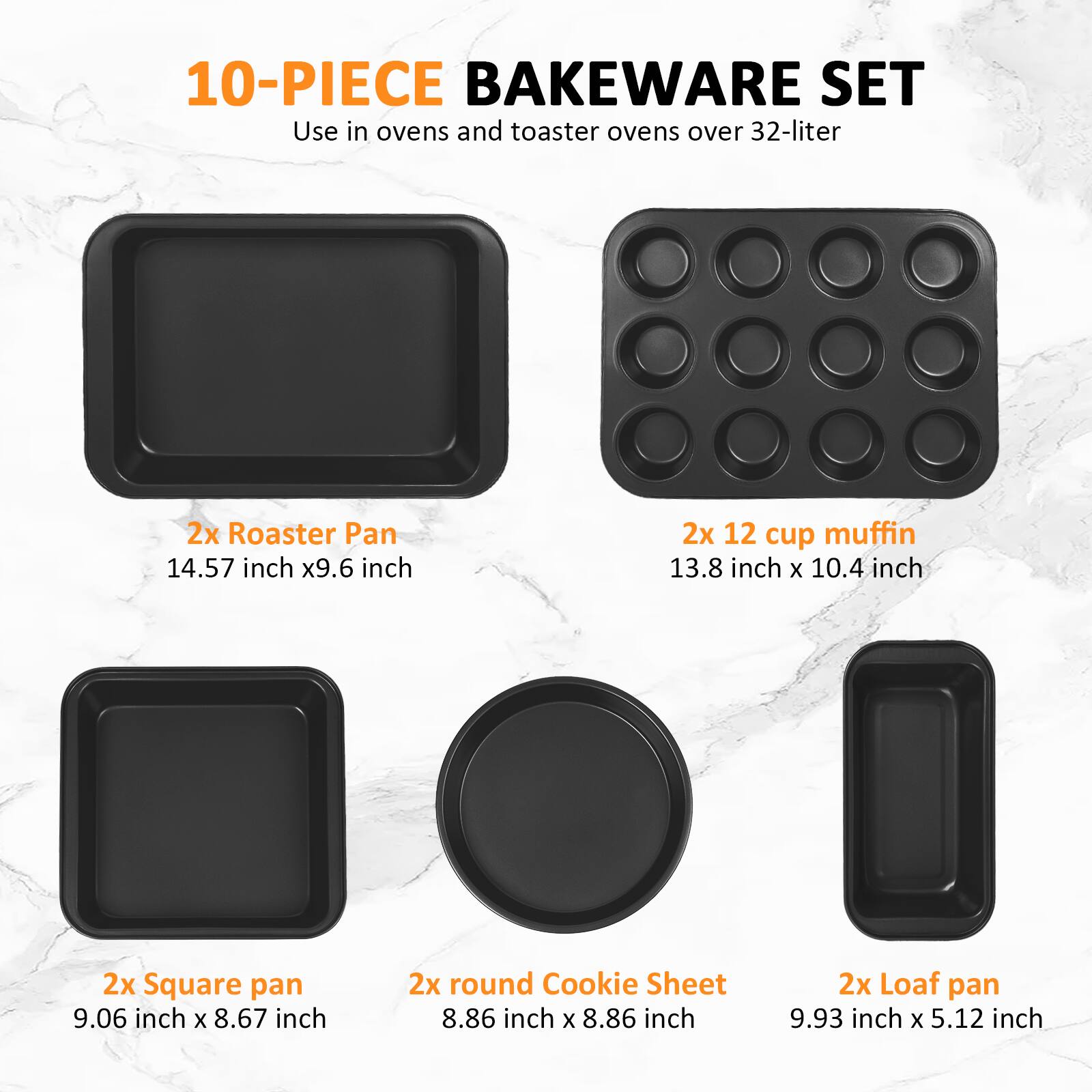 10-PIECE BAKEWARE SET  
Use in ovens and toaster ovens over 32-liter  

2x Roaster Pan  
14.57 inch x 9.6 inch  

2x 12 cup muffin  
13.8 inch x 10.4 inch  

2x Square pan  
9.06 inch x 8.67 inch  

2x round Cookie Sheet  
8.86 inch x 8.86 inch  

2x Loaf pan  
9.93 inch x 5.12 inch