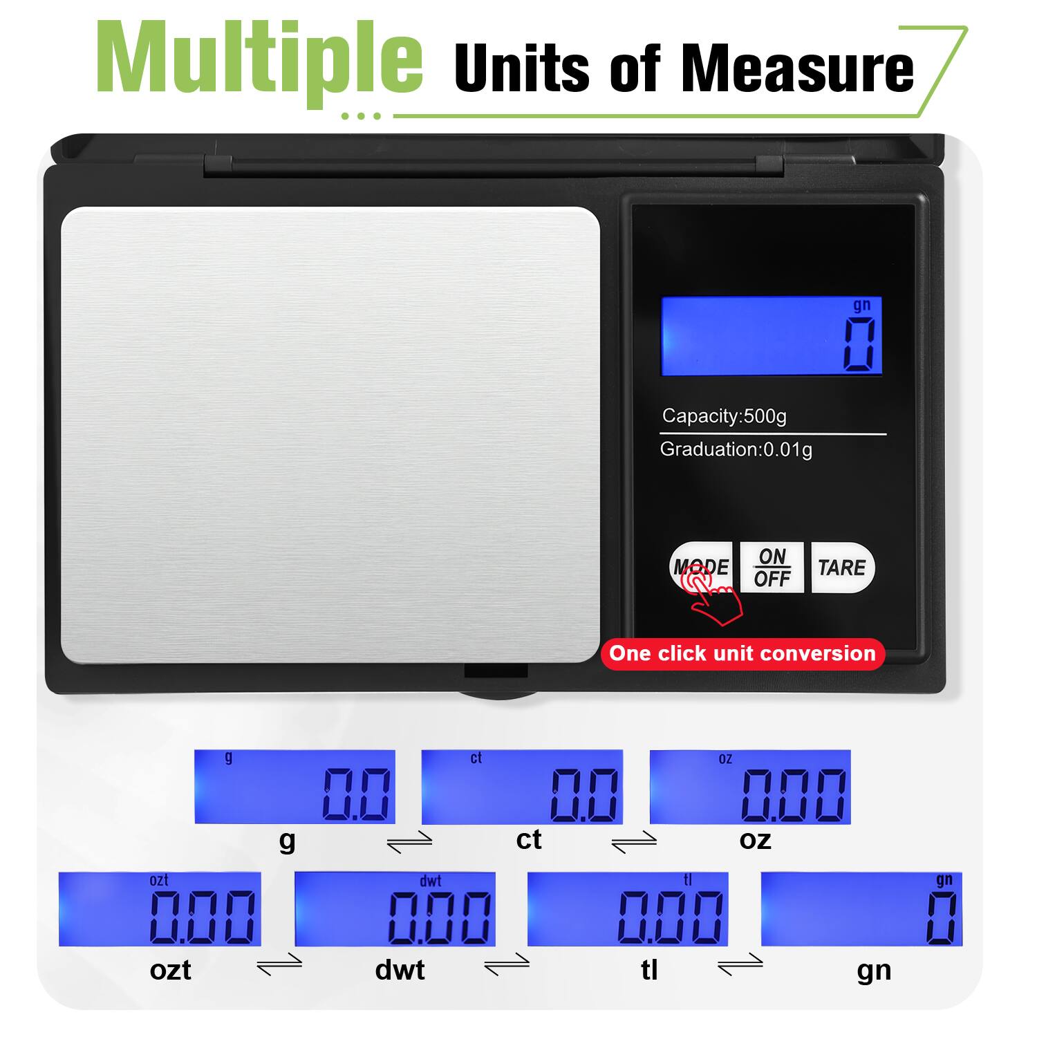 Multiple Units of Measure

Capacity: 500g  
Graduation: 0.01g

ON MODE OFF TARE

One click unit conversion

g 0.0  
ct 0.0  
oz 0.00  
gn 0

ozt 0.00  
dwt 0.00  
tl 0.00