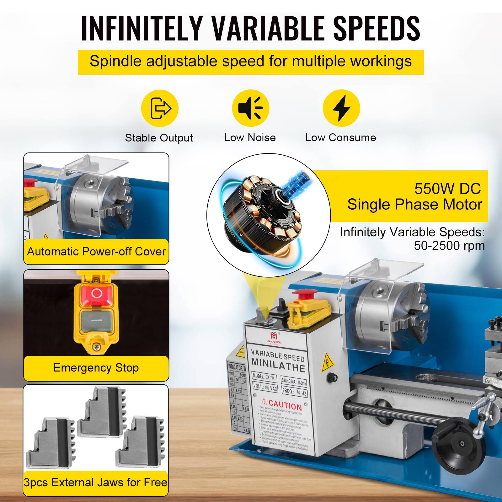 INFINITELY VARIABLE SPEEDS  
Spindle adjustable speed for multiple workings  
Stable Output  
Low Noise  
Low Consume  
Automatic Power-off Cover  
550W DC Single Phase Motor  
Infinitely Variable Speeds: 50-2500 rpm  
Emergency Stop  

VARIABLE SPEED MINILATHE  
MODEL bms  
VOLT 110 VAC 50/60 Hz  
1 A  

3pcs External Jaws for Free