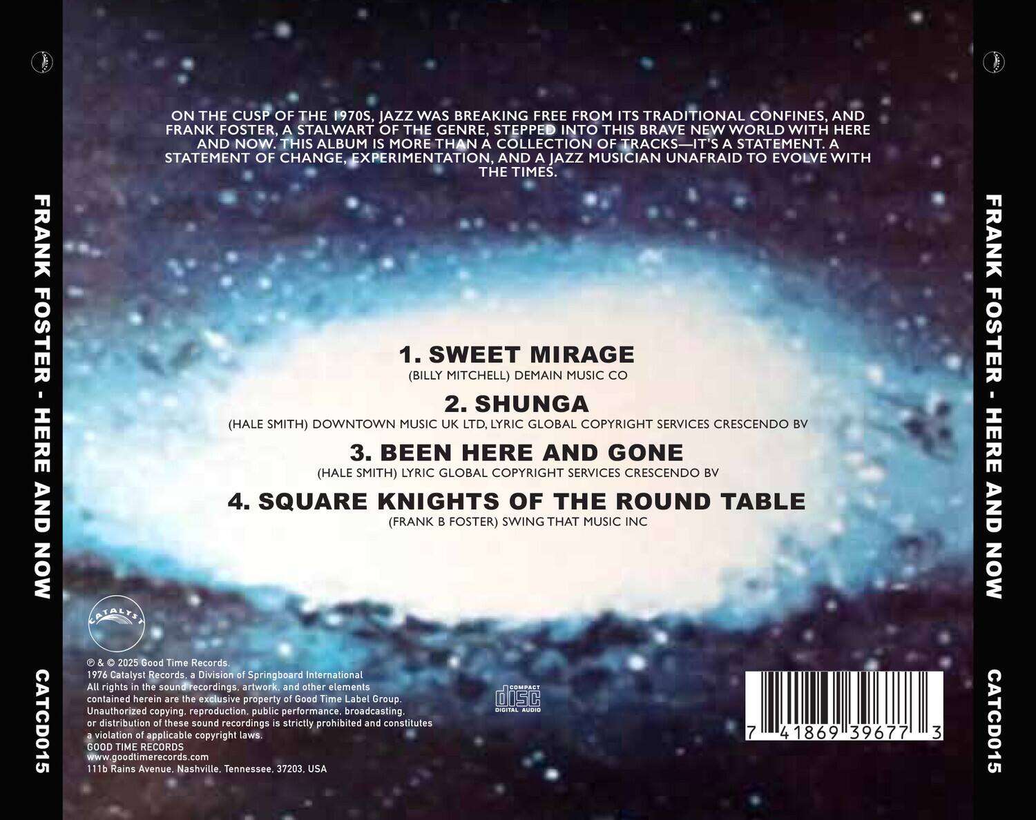 **FRANK FOSTER - HERE AND NOW**

**ON THE CUSP OF THE 1970S, JAZZ WAS BREAKING FREE FROM ITS TRADITIONAL CONFINES, AND FRANK FOSTER, A STALWART OF THE GENRE, STEPPED INTO THIS BRAVE NEW WORLD WITH HERE AND NOW. THIS ALBUM IS MORE THAN A COLLECTION OF TRACKS—IT'S A STATEMENT. A STATEMENT OF CHANGE, EXPERIMENTATION, AND A JAZZ MUSICIAN UNAFRAID TO EVOLVE WITH THE TIMES.**

1. **SWEET MIRAGE**  
   (BILLY MITCHELL) DEMAIN MUSIC CO

2. **SHUNGA**  
   (HALE SMITH) DOWNTOWN MUSIC UK LTD, LYRIC GLOBAL COPYRIGHT SERVICES CRESCENDO BV

3. **BEEN HERE AND GONE**  
   (HALE SMITH) LYRIC GLOBAL COPYRIGHT SERVICES CRESCENDO BV

4. **SQUARE KNIGHTS OF THE ROUND TABLE**  
   (FRANK B FOSTER) SWING THAT MUSIC INC

---

**© & ℗ 2025 Good Time Records.**  
19