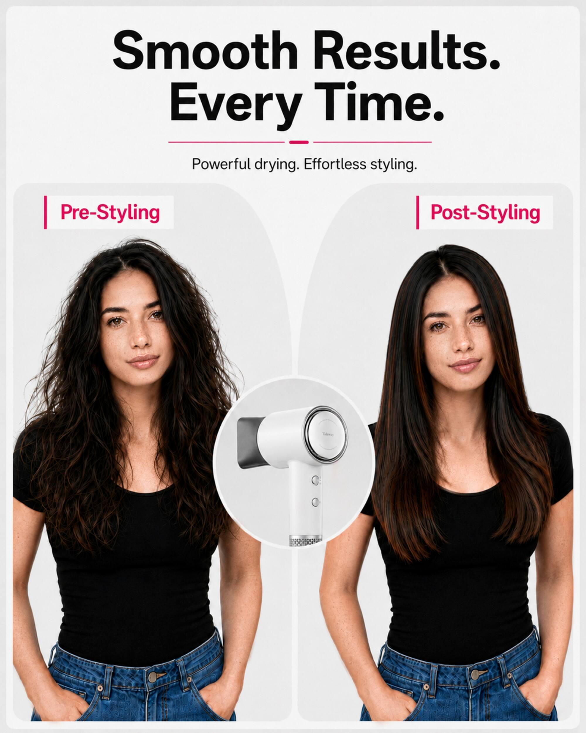Smooth Results. Every Time. Powerful drying. Effortless styling.

Pre-Styling

Post-Styling