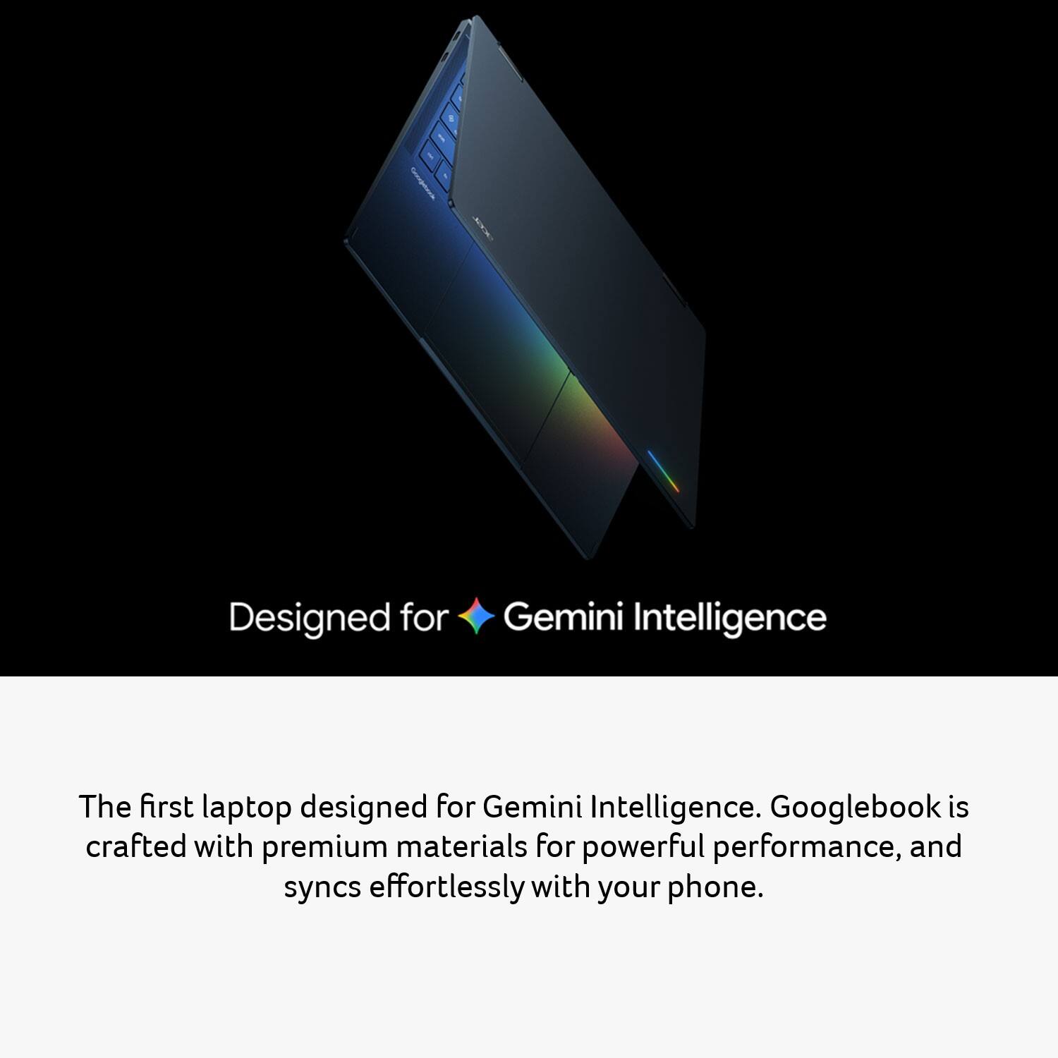 Designed for Gemini Intelligence

The first laptop designed for Gemini Intelligence. Googlebook is crafted with premium materials for powerful performance, and syncs effortlessly with your phone.